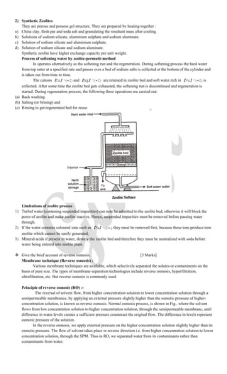 2) Synthetic Zeolites
They are porous and possess gel structure. They are prepared by heating together :
a) China clay, flesh par and soda ash and granulating the resultant mass after cooling.
b) Solutions of sodium silicate, aluminium sulphate and sodium aluminate.
c) Solution of sodium silicate and aluminium sulphate.
d) Solution of sodium silicate and sodium aluminate.
Synthetic zeolite have higher exchange capacity per unit weight.
Process of softening water by zeolite-permutit method
In operates alternatively as the softening run and the regeneration. During softening process the hard water
from top enter at a specified rate and passes over a bed of sodium salts is collected at the bottom of the cylinder and
is taken out from time to time.
The cations and are retained in zeolite bed and soft water rich in is
collected. After some time the zeolite bed gets exhausted, the softening run is discontinued and regeneration is
started. During regeneration process, the following three operations are carried out.
(a) Back washing.
(b) Salting (or brining) and
(c) Rinsing to get regenerated bed for reuse.
Limitations of zeolite process
1) Turbid water (contening suspended impurities) can note be admitted to the zeolite bed, otherwise it will block the
pores of zeolite and make zeolite inactive. Hence, suspended impurities must be removed before passing water
through.
2) If the water contains coloured ions such as , they must be removed first, because these ions produce iron
zeolite which cannot be easily generated.
3) Mineral acids if present in water, destroy the zeolite bed and therefore they must be neutralized with soda before
water being entered into zeolite plant.
 Give the brief account of reverse osmosis. [3 Marks]
Membrane technique (Reverse osmosis) :
Various membrane techniques are available, which selectively separated the solutes or contaminents on the
basis of pure size. The types of membrane separation technologies include reverse osmosis, hyperfiltration,
ultrafiltration, etc. But reverse osmosis is commonly used.
Principle of reverse osmosis (RO) :-
The reversal of solvent flow, from higher concentration solution to lower concentration solution through a
semipermeable membrance, by applying an external pressure slightly higher than the osmotic pressure of higher-
concentration solution, is known as reverse osmosis. Normal osmosis process, is shown in Fig., where the solvent
flows from low concentration solution to higher concentration solution, through the semipermeable membrane, until
difference in water levels creates a sufficient pressure counteract the original flow. The difference in levels represent
osmotic pressure of the solution.
In the reverse osmosis, we apply external pressure on the higher concentration solution slightly higher than its
osmotic pressure. The flow of solvent takes place in reverse direction i.e. from higher concentration solution to lower
concentration solution, through the SPM. Thus in RO, we separated water from its contaminants rather than
contaminants from water.
 