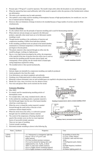  Pressure upto 1758 kg/cm is used for injections. The mould is kept cold to allow the hot plastic to cure and become rigid.
 When the material has been cured sufficiently, half of the mould is opened to allow the ejections of the finished article without
any deformation.
 The entire cyclic operation may be made automatic.
 This method is most widely used for moulding of thermoplastic because of high speed production, low mould cost, very low
loss of material and low finishing cost.
 However, there are limitations of design of articles to be moulded because of large number of cavities cannot be filled
simultaneously.
Transfer Moulding
 It is the method which uses the principle of injection moulding and is used for thermosetting materials.
 When relatively intricate designs are required in the fabricated
products, especially when metal insets are to be fabricated, transfer
moulding is used.
 Though transfer moulding is the combination of injection and
compression moulding, it differs from both these methods.
 In this moulding, powdered resins are placed in the heated chamber,
maintained at a minimum temperature at which the powered resins
just begins to become plastic.
 This plastic material is then injected through an orifice into the
mould by plunger, working at a high pressure.
 Due to a very high friction developed at the orifice, the temperature
of the material at the time of ejection from the orifice rises to such an
extent that the moulding powder becomes almost liquid, and
consequently it flows quickly into the mould which is heated upto
curing temperature required for setting.
 The moulded article is then ejected mechanically.
Advantages
1. Intricate shapes not attainable by compression moulding can readily be produced.
2. Article produced is free from flow mark.
3. Even thick pieces cure almost completely and uniformly.
4. Finishing cost of fabricated article is almost entirely eliminated.
5. Blistering is almost eliminated, since air and excluded gases are expelled in the plasticizing chamber itself.
6. Mould cost is less, since it involves very low abrasive action.
7. Fine wires and glasses fibers can be inserted into the mould.
Extrusion Moulding
 [Dec.2005]
 It is mainly used for manufacturing moulding articles of
thermoplastic resins.
 For example tubes, rods, strips, insulated electric cable etc.
 In this method dry moulding powder or granular material is
first fed through hopper into the rear of the heated chamber
which has a resolving screw.
 When the screw is rotated the molten material is pushed
forward through the small orifice of the die to form
continuous uniform shaped articles.
 When the article leaves the orifice, it is allowed to passed
through water for solidification of plastic material.
 The control of the temperature of heating chamber and
speed of the extruder screw are the two most important
factors of successful extruder operation.
There are two types of moulding.
1. Vertical extruder moulding.
2. Horizontal extruder moulding as shown in the following fig.
Name Synthesis Properties Uses
[1]Poly
Styrene
(1) Polystyrene is a transparent, light (Sp.
Gravity 1.05 to 1.07 g/ ) and
stable material.
(2) It has excellent moisture resistance.
(3) it can be nitrated by fuming nitric and
sulphonated by conc. , at about
100 C to yield water soluble emulsion.
(4) It is a highly electric insulating material.
(5) It is highly resistance to acids and has a
In moulding of article like
(1) Toys, combs, buttons
(2) Bucket, radio and television
parts
(3) Refrigerator parts, battery
cases
(4) High frequency insulators
(5)Lenses
(6) Indoor-lighting panels etc.
 