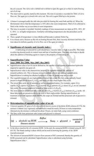 the oil is record. The valve rod is shifted rod is shifted to open the agate jet so that oil starts flowing
out of oil cup.
 The stop watch is quickly started at this moment. The time in seconds is recorded for 50ml. of oil to
flow out. The agate jet is closed with valve rod. The coil is again filled up to the pointer.
 A burner is arranged under the side tube provided for heating the water bath and the oil. When the
thermometer shows that the temperature is 10 C above the room temperature, 50ml of oil collected in
flask in the similar way as was done at room temperature.
 The time in seconds is recorded. Similarly readings of time measurement are taken at 20 C, 30 C, 40
C, 50 C. i.e. at higher temperatures. Similarly with falling temperatures also the procedure can be
repeated.
 Then a graph of temperature v/s time (Redwood Seconds) is plotted. Refer Fig.
 It is a linear curve, because as the oils on heating become thin, their viscosity decreases and hence the
time taken for definite quantity of oil to flow out of the agate jet reduces.
 Significance of viscosity and viscosity index :
A lubricating oil selected for a job should have viscosity index as high as possible. This helps
in achieving desired results to control wear and tear of machine parts. The study also helps to decide
about the addition of blending agents to improve the property of lubricating oil.
 Saponification Value
[may.2000, Dec.2006, May.2007, Dec.2007]
 Saponification value of an oil can be defined as, the number of milligrams of potassium hydroxide
required to saponify one gram oil.
 Saponification value is the characteristic property of vegetable/animal oils, and not of
mineral/synthetic oils. This is because mineral/synthetic oils do not undergo saponification.
Saponification is nothing but alkaline hydrolysis of pure oil giving soap and glycerol.
 The vegetable/animal oils are triglycerides of mixed fatty acids. The fatty acids normally found
present in these oils are from to and many oils have been higher fatty acids.
 The mixed fatty acids are of saturated as well as unsaturated nature. For example, capric ( ),
caprilic ( ), caproic ( ), lauric ( ), myristic ( ), palmitic ( ), stearic ( ), etc are saturated
fatty acids. The general empirical formula of these acids is .
 The most common unsaturated fatty acids are oleic [ ] linoleic [ ], linolenic [ ] acids. All
these fatty acids are present in oils in the form of their triglycerides. During saponification, on
treatment of oil with aqueous alkali (KOH), the soaps are formed and the potassium salt of glycerol is
released.
 Determination of saponification value of an oil.
 A known quantity (W gms) of oil is mixed with known excess of alcoholic KOH solution (0.5 N). the
mixture is shaken very vigorously and allowed to stand for nearly 24 hours at room temperature.
Alternatively the mixture is refluxed for about 2 hours, on water bath, using water condenser.
 The fatty acids form potassium salts (soaps) and glycerol is released.
 In the above reaction the oil consumes KOH. At the end, the unreacted KOH is titrated using dil. HCl
(0.5 N). The blank reading is taken which can be used in knowing the quantity of alc. KOH
reacted/consumed.
 The amount of unreacted KOH is known from amount of HCl consumed; thereby the quantity of
KOH consumed can be calculated. Saponification value is calculated using formula,
Saponification value =
 
