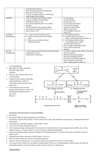 good chemical resistance.
(6) it has a relatively low softening range
(90 to 100 C) and is brittle.
(7) It has an unique property of transmitting
light through curved section.
[2]PMMA (1) It is transparent and colourless plastic.
(2) Easy to mould in desired shapes.
(3) Refractive index is 1.59
(4) At lower temperature (R.T.) it is brittle
and rigid
(5) When heated slowly, acquires rubber
like properties at about 65 C where as so
items at about 130 C.
Use for making
(1) Artificial eyes
(2) Screens for T.V.
(3) Air crafts, light fixtures
(4) Also used in optical
instruments, bone splints,
adhesives, paints etc.
(5) In skylights, decorative
articles etc.
[3] Phenol
Formaldehyde
(1) They are scratch resistant, water
(2) resistant, water resistant and insoluble
solids.
(3) They possess excellent electrical
insulating character.
(1) For making electronic
(2) insulator parts like switches,
plugs, switch boards, heater handles etc.
(3) For making moulded articles
like telephone parts, cabinet
for radio and television etc.
(4) As a binder for grinding wheels.
(5) It is used in paints and
vanishes.
[4] Urea
Formaldehyde
(1) They possess good electrical insulating character.
(2) Resistant to water.
(3) Resistant to heat/flame.
(1) Used as a binder of glass fibers, rock wool etc.
which are used for
filtration and insulation purpose.
(2)Used in bonding plywood.
(3) Used as an electrical insulation.
(4) For decorative articles like
plates, drinking glasses, dishes etc
Urea formaldehyde
 [Dec.2003, Dec.2004, May.2006,
May.2007, May.2008]
Synthesis
 These are also called as amino resins
or amino plants.
 In general amino organic compounds
and formaldehyde combine by
condensation polymerization to give
these resins.
 In this particular types of resins,
organic amine being urea, reacts with
formaldehyde and polymerises to
give resins.
Reaction
Properties and Drawbacks of natural Rubber
 [Dec.2003]
 The natural rubber has following properties, (drawbacks) :
1. Its plasticity is greater than elasticity. It cannot sustain stress. Thus when stretched to a great extent, it undergoes deformation
permanently.
2. It has large water absorption tendency, which makes it weak.
3. It has very low tensile strength (20 kg/cm ).
4. Due to large percentage of unsaturation in its structure, it is easily attacked by various reagents such as , conc. ,
organic solvents, air, oxygen, ozone etc. and as a result gets gradually disintegrated.
5. It possesses high percentage of tackiness (Property of developing stickiness on surface) which makes it difficult to store the
rubber stocks.
6. Durability and abrasion resistance of natural rubber is very low.
 Thus the natural rubber does not have the desirable properties.
 Hence to make its maximum use, it is essential to improve its properties by means of certain catalyst.
 Any catalyst used to improve the drawbacks of natural rubber is known as a vulcanizing agent, and the process by which the
undesirable properties of natural rubber are improved upon is known as vulcanization.
Vulcanisation
 