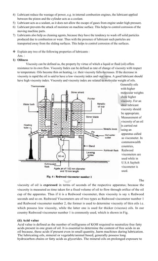4) Lubricant reduce the wastage of power, e.g. in internal combustion engines, the lubricant applied
between the piston and the cylinder acts as a coolant.
5) Lubricant acts as a sealant, as it does not allow the escape of gases from engine under high pressure.
6) Lubricant prevents the attack of moisture on machine surface. This helps to control corrosion of the
moving machine parts.
7) Lubricants also help as cleaning agents, because they have the tendency to wash off solid particles
produced due to combustion or wear. Thus with the presence of lubricant such particles are
transported away from the sliding surfaces. This helps to control corrosion of the surfaces.
 Explain any two of the following properties of lubricants :
Ans. :
1) Oiliness
Viscosity can be defined as, the property by virtue of which a liquid or fluid (oil) offers
resistance to its own flow. Viscosity Index can be defined as rate of change of viscosity with respect
to temperature. Oils become thin on heating, i.e. their viscosity falls/decreases. If the decrease in
viscosity is rapid the oil is said to have a low viscosity index and vice versa. A good lubricant should
have high viscosity index. Viscosity and viscosity index are related to molecular weight of oils.
Generally oils
with higher
molecular weights
show higher
viscosity. For an
ideal lubricant
viscosity should
be appropriate.
Measurement of
viscosity of an oil
is carried out
using an
apparatus called
as viscometer. In
commonwealth
countries,
Redwood
viscometers are
used while in
U.S.A Saybolt
viscometer is
used.
The
viscosity of oil is expressed in terms of seconds of the respective apparatus; because the
viscosity is measured as time taken for a fixed volume of oil to flow through orifice of the oil
cup of the apparatus. Thus if it is a Redwood viscometer, then viscosity is say x Redwood
seconds and so on. Redwood Viscometers are of two types as Redwood viscometer number 1
and Redwood viscometer number 2, the former is used to determine viscosity of thin oils i.e.
which possess low viscosity, while the latter one is used for thicker (viscous) oils. In our
country Redwood viscometer number 1 is commonly used, which is shown in Fig.
(ii) Acid value
Acid value is defined as the number of milligrams of KOH required to neutralize free fatty
acids present in one gram of oil. It is essential to determine the content of free acids in an
oil because, these acids if present even in small quantity, harm machines during lubrication.
The lubricating oils, mineral or vegetable/animal based, generally possess long
hydrocarbon chains or fatty acids as glycerides. The mineral oils on prolonged exposure to
 