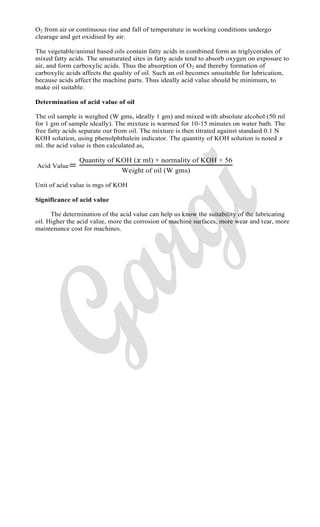 O2 from air or continuous rise and fall of temperature in working conditions undergo
clearage and get oxidised by air.
The vegetable/animal based oils contain fatty acids in combined form as triglycerides of
mixed fatty acids. The unsaturated sites in fatty acids tend to absorb oxygen on exposure to
air, and form carboxylic acids. Thus the absorption of O2 and thereby formation of
carboxylic acids affects the quality of oil. Such an oil becomes unsuitable for lubrication,
because acids affect the machine parts. Thus ideally acid value should be minimum, to
make oil suitable.
Determination of acid value of oil
The oil sample is weighed (W gms, ideally 1 gm) and mixed with absolute alcohol (50 ml
for 1 gm of sample ideally). The mixture is warmed for 10-15 minutes on water bath. The
free fatty acids separate out from oil. The mixture is then titrated against standard 0.1 N
KOH solution, using phenolphthalein indicator. The quantity of KOH solution is noted
ml. the acid value is then calculated as,
Acid Value
uantity of O ml normality of O
eight of oil gms
Unit of acid value is mgs of KOH
Significance of acid value
The determination of the acid value can help us know the suitability of the lubricating
oil. Higher the acid value, more the corrosion of machine surfaces, more wear and tear, more
maintenance cost for machines.
 