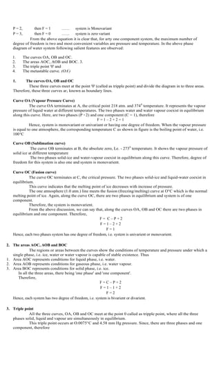 P = 2, then F = 1 …… system is Monovariant
P = 3, then F = 0 …… system is zero variant
From the above equation it is clear that, for arty one component system, the maximum number of
degree of freedom is two and most convenient variables are pressure and temperature. In the above phase
diagram of water system following salient features are observed:
1. The curves OA, OB and OC.
2. The areas AOC, AOB and BOC. 3.
3. The triple point '0' and
4. The metastable curve. (OA/
)
1. The curves OA, OB and OC
These three curves meet at the point '0' (called as tripple point) and divide the diagram in to three areas.
Therefore, these three curves ar1 known as boundary lines.
Curve OA (Vapour Pressure Curve)
The curve OA terminates at A, the critical point 218 atm. and 3740
temperature. It represents the vapour
pressure of liquid water at different temperatures. The two phases water and water vapour coexist in equilibrium
along this curve. Here, are two phases (P = 2) and one component (C = 1), therefore
F = 1 – 2 + 2 = 1
Hence, system is monovariant or univariant or having one degree of freedom. When the vapour pressure
is equal to one atmosphere, the corresponding temperature C as shown in figure is the boiling point of water, i.e.
100 C
Curve OB (Sublimation curve)
The curve OB terminates at B, the absolute zero, Le. - 2730
temperature. It shows the vapour pressure of
solid ice at different temperature
The two phases solid-ice and water-vapour coexist in equilibrium along this curve. Therefore, degree of
freedom for this system is also one and system is monovarient.
Curve OC (Fusion curve)
The curve OC terminates at C, the critical pressure. The two phases solid-ice and liquid-water coexist in
equilibrium.
This curve indicates that the melting point of ice decreases with increase of pressure.
The one atmosphere (1.0 atm.) line meets the fusion (freezing/melting) curve at O°C which is the normal
melting point of ice. Again, along the curve OC, there are two phases in equilibrium and system is of one
component.
Therefore, the system is monovarient.
From the above discussion, we can say that, along the curves OA, OB and OC there are two phases in
equilibrium and one component. Therefore,
F = C – P + 2
F = 1 – 2 + 2
F = 1
Hence, each two phases system has one degree of freedom, i.e. system is univarient or monovarient.
2. The areas AOC, AOB and BOC
The regions or areas between the curves show the conditions of temperature and pressure under which a
single phase, i.e. ice, water or water vapour is capable of stable existence. Thus
1. Area AOC represents conditions for liquid phase, i.e. water.
2. Area AOB represents conditions for gaseous phase, i.e. water vapour.
3. Area BOC represents conditions for solid phase, i.e. ice.
In all the three areas, there being 'one phase' and 'one component'.
Therefore,
F = C – P + 2
F = 1 – 1 + 2
F = 2
Hence, each system has two degree of freedom, i.e. system is bivarient or divarient.
3. Triple point
All the three curves, OA, OB and OC meet at the point 0 called as tripple point, where all the three
phases solid, liquid and vapour are simultaneously in equilibrium.
This triple point occurs at O.0075°C and 4.58 mm Hg pressure. Since, there are three phases and one
component, therefore
 