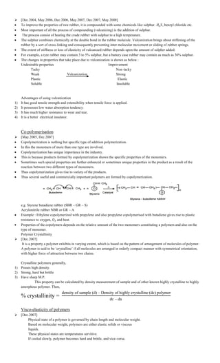  [Dec.2004, May.2006, Dec.2006, May.2007, Dec.2007, May.2008]
 To improve the properties of raw rubber, it is compounded with some chemicals like sulphur. , benzyl chloride etc.
 Most important of all the process of compounding (vulcanizing) is the addition of sulphur.
 The process consist of heating the crude rubber with sulphur to a high temperature.
 The sulphur combines chemically at the double bond in the rubber molecule. Vulcanization brings about stiffening of the
rubber by a sort of cross-linking and consequently preventing inter molecular movement or sliding of rubber springs.
 The extent of stiffness or loss of elasticity of vulcanized rubber depends upon the amount of sulpher added.
 For example, a tyre rubber may contain 3 to 5% sulphur, but a battery case rubber may contain as much as 30% sulphur.
 The changes in properties that take place due to vulcanization is shown as below :
Undesirable properties Improvement
Tacky Non-tacky
Weak Vulcanization Strong
Plastic Elastic
Soluble Insoluble
Advantages of using vulcanization
1) It has good tensile strength and extensibility when tensile force is applied.
2) It possesses low water absorption tendency.
3) It has much higher resistance to wear and tear.
4) It is a better electrical insulator.
Co-polymerisation
 [May.2005, Dec.2007]
 Copolymerization is nothing but specific type of addition polymerization.
 In this the monomers of more than one type are involved.
 Copolymerization has unique importance in the industry.
 This is because products formed by copolymerization shown the specific properties of the monomers.
 Sometimes such special properties are further enhanced or sometimes unique properties in the product as a result of the
reaction between two different types of monomers.
 Thus copolymerization gives rise to variety of the products.
 Thus several useful and commercially important polymers are formed by copolymerization.
e.g. Styrene butadiene rubber (SBR – GR – S)
Acrylonitrile rubber NBR or GR – A
 Example : Ethylene copolymerized with propylene and also propylene copolymerised with butadiene gives rise to plastic
resistance to oxygen, and heat.
 Properties of the copolymers depends on the relative amount of the two monomers constituting a polymers and also on the
type of monomer.
Polymer Crystallinity
 [Dec.2007]
It is a property a polymer exhibits in varying extent, which is based on the pattern of arrangement of molecules of polymer.
A polymer is said to be „crystalline‟ if all molecules are arranged in orderly compact manner with symmetrical orientation,
with higher force of attraction between two chains.
Crystalline polymers generally,
1) Posses high density.
2) Strong, hard but brittle
3) Have sharp M.P.
This property can be calculated by density measurement of sample and of other known highly crystalline to highly
amorphous polymer. Then,
% crystallinity =
density of sample d – ensity of highly crystalline dc polymer
dc – da
Visco-elasticity of polymers
 [Dec.2007]
Physical state of a polymer is governed by chain length and molecular weight.
Based on molecular weight, polymers are either elastic solids or viscous
liquids.
These physical states are temperatures servitive.
If cooled slowly, polymer becomes hard and brittle, and vice-versa.
 