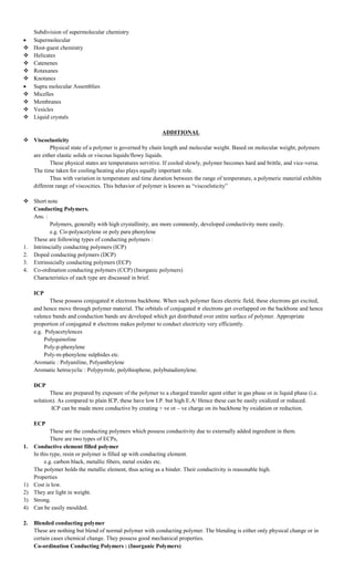 Subdivision of supermolecular chemistry
 Supermolecular
 Host-guest chemistry
 Helicates
 Catenenes
 Rotaxanes
 Knotanes
 Supra molecular Assemblies
 Micelles
 Membranes
 Vesicles
 Liquid crystals
ADDITIONAL
 Viscoelasticity
Physical state of a polymer is governed by chain length and molecular weight. Based on molecular weight, polymers
are either elastic solids or viscous liquids/flowy liquids.
These physical states are temperatures servitive. If cooled slowly, polymer becomes hard and brittle, and vice-versa.
The time taken for cooling/heating also plays equally important role.
Thus with variation in temperature and time duration between the range of temperature, a polymeric material exhibits
different range of viscocities. This behavior of polymer is known as “viscoelsticity”
 Short note
Conducting Polymers.
Ans. :
Polymers, generally with high crystallinity, are more commonly, developed conductivity more easily.
e.g. Cis-polyacetylene or poly para phenylene
These are following types of conducting polymers :
1. Intrinscially conducting polymers (ICP)
2. Doped conducting polymers (DCP)
3. Extrinsicially conducting polymers (ECP)
4. Co-ordination conducting polymers (CCP) (Inorganic polymers)
Characteristics of each type are discussed in brief.
ICP
These possess conjugated electrons backbone. When such polymer faces electric field, these electrons get excited,
and hence move through polymer material. The orbitals of conjugated electrons get overlapped on the backbone and hence
valence bands and conduction bands are developed which get distributed over entire surface of polymer. Appropriate
proportion of conjugated electrons makes polymer to conduct electricity very efficiently.
e.g. Polyacetylences
Polyquinoline
Poly-p-phenylene
Poly-m-phenylene sulphides etc.
Aromatic : Polyaniline, Polyanthrylene
Aromatic hetrocyclic : Polypyrrole, polythiophene, polybutadienylene.
DCP
These are prepared by exposure of the polymer to a charged transfer agent either in gas phase or in liquid phase (i.e.
solution). As compared to plain ICP, these have low I.P. but high E.A/ Hence these can be easily oxidized or reduced.
ICP can be made more conductive by creating + ve ot – ve charge on its backbone by oxidation or reduction.
ECP
These are the conducting polymers which possess conductivity due to externally added ingredient in them.
There are two types of ECPs,
1. Conductive element filled polymer
In this type, resin or polymer is filled up with conducting element.
e.g. carbon black, metallic fibers, metal oxides etc.
The polymer holds the metallic element, thus acting as a binder. Their conductivity is reasonable high.
Properties
1) Cost is low.
2) They are light in weight.
3) Strong.
4) Can be easily moulded.
2. Blended conducting polymer
These are nothing but blend of normal polymer with conducting polymer. The blending is either only physical change or in
certain cases chemical change. They possess good mechanical properties.
Co-ordination Conducting Polymers : (Inorganic Polymers)
 