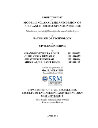 PROJECT REPORT
on
MODELLING, ANALYSIS AND DESIGN OF
SELF-ANCHORED SUSPENSION BRIDGE
Submitted in partial fulfillment for the award of the degree
of
BACHELOR OF TECHNOLOGY
in
CIVIL ENGINEERING
by
GRANDHI VENKATA ROHIT 1011010072
GURU KESAV KUMAR K 1011010075
JHASTHI SATHISH RAO 1011010084
MIRZA ABDUL BASIT BEIGH 1011010112
Under the guidance of
Mrs. B. VELVIZHI
Assistant Professor (O.G)
DEPARTMENT OF CIVIL ENGINEERING
FACULTY OF ENGINEERING AND TECHNOLOGY
SRM UNIVERSITY
(Under section 3 of UGC Act, 1956)
SRM Nagar, Kattankulathur- 603203
Kancheepuram District
APRIL 2014
 