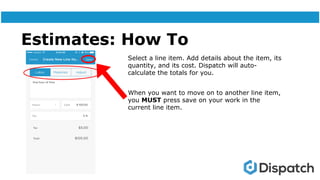 Estimates: How To
Select a line item. Add details about the item, its
quantity, and its cost. Dispatch will auto-
calculate the totals for you.
When you want to move on to another line item,
you MUST press save on your work in the
current line item.
 