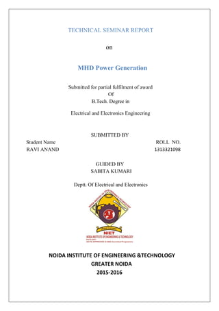 TECHNICAL SEMINAR REPORT
on
MHD Power Generation
Submitted for partial fulfilment of award
Of
B.Tech. Degree in
Electrical and Electronics Engineering
SUBMITTED BY
Student Name ROLL NO.
RAVI ANAND 1313321098
GUIDED BY
SABITA KUMARI
Deptt. Of Electrical and Electronics
NOIDA INSTITUTE OF ENGINEERING &TECHNOLOGY
GREATER NOIDA
2015-2016
 