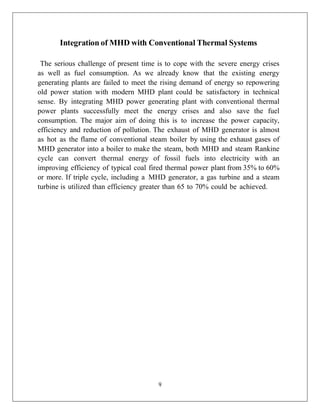 9
Integration of MHD with Conventional Thermal Systems
The serious challenge of present time is to cope with the severe energy crises
as well as fuel consumption. As we already know that the existing energy
generating plants are failed to meet the rising demand of energy so repowering
old power station with modern MHD plant could be satisfactory in technical
sense. By integrating MHD power generating plant with conventional thermal
power plants successfully meet the energy crises and also save the fuel
consumption. The major aim of doing this is to increase the power capacity,
efficiency and reduction of pollution. The exhaust of MHD generator is almost
as hot as the flame of conventional steam boiler by using the exhaust gases of
MHD generator into a boiler to make the steam, both MHD and steam Rankine
cycle can convert thermal energy of fossil fuels into electricity with an
improving efficiency of typical coal fired thermal power plant from 35% to 60%
or more. If triple cycle, including a MHD generator, a gas turbine and a steam
turbine is utilized than efficiency greater than 65 to 70% could be achieved.
 