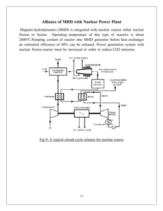 11
Alliance of MHD with Nuclear Power Plant
Magneto hydrodynamics (MHD) is integrated with nuclear reactor either nuclear
fission or fusion. Operating temperature of this type of reactors is about
2000°C.Pumping coolant of reactor into MHD generator before heat exchanger
an estimated efficiency of 60% can be released. Power generation system with
nuclear fission reactor must be increased in order to reduce CO2 emission.
Fig 9: A typical closed cycle scheme for nuclear source
 