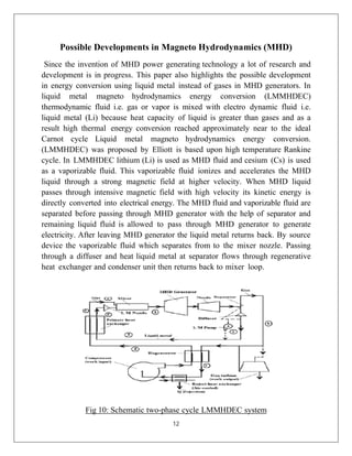 12
Possible Developments in Magneto Hydrodynamics (MHD)
Since the invention of MHD power generating technology a lot of research and
development is in progress. This paper also highlights the possible development
in energy conversion using liquid metal instead of gases in MHD generators. In
liquid metal magneto hydrodynamics energy conversion (LMMHDEC)
thermodynamic fluid i.e. gas or vapor is mixed with electro dynamic fluid i.e.
liquid metal (Li) because heat capacity of liquid is greater than gases and as a
result high thermal energy conversion reached approximately near to the ideal
Carnot cycle Liquid metal magneto hydrodynamics energy conversion.
(LMMHDEC) was proposed by Elliott is based upon high temperature Rankine
cycle. In LMMHDEC lithium (Li) is used as MHD fluid and cesium (Cs) is used
as a vaporizable fluid. This vaporizable fluid ionizes and accelerates the MHD
liquid through a strong magnetic field at higher velocity. When MHD liquid
passes through intensive magnetic field with high velocity its kinetic energy is
directly converted into electrical energy. The MHD fluid and vaporizable fluid are
separated before passing through MHD generator with the help of separator and
remaining liquid fluid is allowed to pass through MHD generator to generate
electricity. After leaving MHD generator the liquid metal returns back. By source
device the vaporizable fluid which separates from to the mixer nozzle. Passing
through a diffuser and heat liquid metal at separator flows through regenerative
heat exchanger and condenser unit then returns back to mixer loop.
Fig 10: Schematic two-phase cycle LMMHDEC system
 