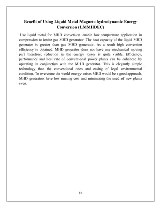 13
Benefit of Using Liquid Metal Magneto hydrodynamic Energy
Conversion (LMMHDEC)
Use liquid metal for MHD conversion enable low temperature application in
compression to ionize gas MHD generator. The heat capacity of the liquid MHD
generator is greater than gas MHD generator. As a result high conversion
efficiency is obtained. MHD generator does not have any mechanical moving
part therefore; reduction in the energy losses is quite visible. Efficiency,
performance and heat rate of conventional power plants can be enhanced by
operating in conjunction with the MHD generator. This is elegantly simple
technology than the conventional ones and easing of legal environmental
condition. To overcome the world energy crises MHD would be a good approach.
MHD generators have low running cost and minimizing the need of new plants
even.
 