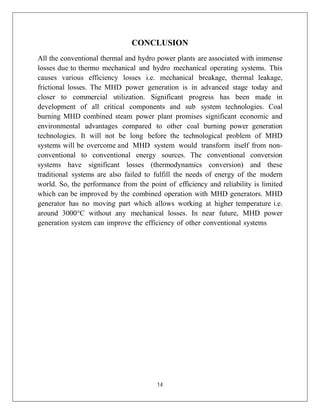 14
CONCLUSION
All the conventional thermal and hydro power plants are associated with immense
losses due to thermo mechanical and hydro mechanical operating systems. This
causes various efficiency losses i.e. mechanical breakage, thermal leakage,
frictional losses. The MHD power generation is in advanced stage today and
closer to commercial utilization. Significant progress has been made in
development of all critical components and sub system technologies. Coal
burning MHD combined steam power plant promises significant economic and
environmental advantages compared to other coal burning power generation
technologies. It will not be long before the technological problem of MHD
systems will be overcome and MHD system would transform itself from non-
conventional to conventional energy sources. The conventional conversion
systems have significant losses (thermodynamics conversion) and these
traditional systems are also failed to fulfill the needs of energy of the modern
world. So, the performance from the point of efficiency and reliability is limited
which can be improved by the combined operation with MHD generators. MHD
generator has no moving part which allows working at higher temperature i.e.
around 3000°C without any mechanical losses. In near future, MHD power
generation system can improve the efficiency of other conventional systems
 
