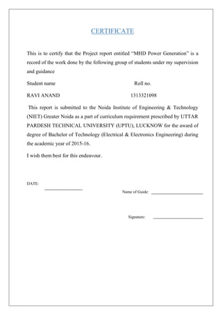 CERTIFICATE
This is to certify that the Project report entitled “MHD Power Generation” is a
record of the work done by the following group of students under my supervision
and guidance
Student name Roll no.
RAVI ANAND 1313321098
This report is submitted to the Noida Institute of Engineering & Technology
(NIET) Greater Noida as a part of curriculum requirement prescribed by UTTAR
PARDESH TECHNICAL UNIVERSITY (UPTU), LUCKNOW for the award of
degree of Bachelor of Technology (Electrical & Electronics Engineering) during
the academic year of 2015-16.
I wish them best for this endeavour.
DATE:
Name of Guide:
Signature:
 