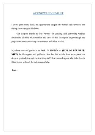 ACKNOWLEDGEMENT
I owe a great many thanks to a great many people who helped and supported me
during the writing of this book.
Our deepest thanks to My Parents for guiding and correcting various
documents of mine with attention and care. He has taken pain to go through the
project and make necessary correction as and when needed.
My deep sense of gratitude to Prof. S. GAIROLA, (HOD OF EEE DEPT.
NIET) for his support and guidance. And last but not the least we express our
deepest gratitude towards the teaching staff. And our colleagues who helped us in
this mission to finish the task successfully.
Date:
 