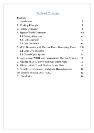 Table of Contents
Contents:
1. Introduction 1
2. Working Principle 2
3. History Overview 3
4. Types of MHD Generator 4-6
4.1 Faraday Generator 4
4.2 Hall Generator 5
4.3 Disc Generator 6
5. MHD Generator with Thermal Power Generating Plants 7-8
5.1 Open Cycle System 7
5.2 Closed Cycle System 8
6. Integration of MHD with Conventional Thermal Systems 9
7. Alliance of MHD Power with Gas-steam Plant 10
8. Alliance of MHD with Nuclear Power Plant 11
9. Possible Developments in Magneto Hydrodynamics 12
10. Benefits of using LMMHDEC 13
11. Conclusion 14
 