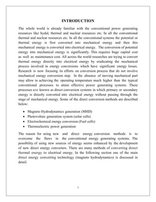 1
INTRODUCTION
The whole world is already familiar with the conventional power generating
resources like hydal, thermal and nuclear resources etc. In all the conventional
thermal and nuclear resources etc. In all the conventional systems the potential or
thermal energy is first converted into mechanical energy and then this
mechanical energy is converted into electrical energy. The conversion of potential
energy into mechanical energy is significantly. This requires huge capital cost
as well as maintenance cost. All across the world researches are trying to convert
thermal energy directly into electrical energy by eradicating the mechanical
process involved in energy conversions which have significant energy losses.
Research is now focusing its efforts on conversion process that do not involve
mechanical energy conversion step. In the absence of moving mechanical part
may allow in achieving the operating temperature much higher than the typical
conventional processes to attain effective power generating systems. These
processes are known as direct conversion systems in which primary or secondary
energy is directly converted into electrical energy without passing through the
stage of mechanical energy. Some of the direct conversion methods are described
below:
 Magneto Hydrodynamics generation (MHD)
 Photovoltaic generation system (solar cells)
 Electrochemical energy conversion (Fuel cells)
 Thermoelectric power generation
The reason for using new and direct energy conversion methods is to
overcome the flaws in the conventional energy generating systems. The
possibility of using new sources of energy seems enhanced by the development
of new direct energy converters. There are many methods of converting direct
thermal energy to electrical energy. In the following section one of the main
direct energy converting technology (magneto hydrodynamics) is discussed in
detail.
 