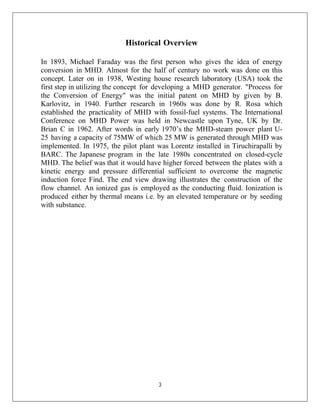 3
Historical Overview
In 1893, Michael Faraday was the first person who gives the idea of energy
conversion in MHD. Almost for the half of century no work was done on this
concept. Later on in 1938, Westing house research laboratory (USA) took the
first step in utilizing the concept for developing a MHD generator. "Process for
the Conversion of Energy" was the initial patent on MHD by given by B.
Karlovitz, in 1940. Further research in 1960s was done by R. Rosa which
established the practicality of MHD with fossil-fuel systems. The International
Conference on MHD Power was held in Newcastle upon Tyne, UK by Dr.
Brian C in 1962. After words in early 1970’s the MHD-steam power plant U-
25 having a capacity of 75MW of which 25 MW is generated through MHD was
implemented. In 1975, the pilot plant was Lorentz installed in Tiruchirapalli by
BARC. The Japanese program in the late 1980s concentrated on closed-cycle
MHD. The belief was that it would have higher forced between the plates with a
kinetic energy and pressure differential sufficient to overcome the magnetic
induction force Find. The end view drawing illustrates the construction of the
flow channel. An ionized gas is employed as the conducting fluid. Ionization is
produced either by thermal means i.e. by an elevated temperature or by seeding
with substance.
 