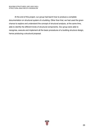 BUILDING STRUCTURES ( ARC 2522/ 2523 )
STRUCTURAL ANALYSIS OF A BUNGALOW
At the end of this project, our group had learnt how to produce a complete
documentation on structural system of a building. Other than that, we had used the given
chance to explore and understand the concept of structural analysis, at the same time,
able to identify the different kinds of structural components. Our group were able to
recognise, execute and implement all the basic procedures of a building structure design,
hence producing a structural proposal. 
26
 