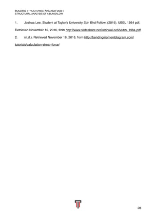 BUILDING STRUCTURES ( ARC 2522/ 2523 )
STRUCTURAL ANALYSIS OF A BUNGALOW
1. Joshua Lee, Student at Taylor's University Sdn Bhd Follow. (2016). UBBL 1984 pdf.
Retrieved November 15, 2016, from http://www.slideshare.net/JoshuaLee68/ubbl-1984-pdf
2. (n.d.). Retrieved November 18, 2016, from http://bendingmomentdiagram.com/
tutorials/calculation-shear-force/
28
 