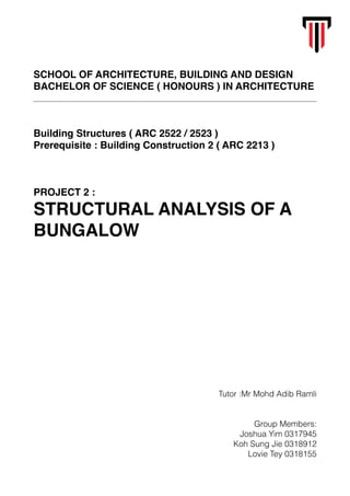 SCHOOL OF ARCHITECTURE, BUILDING AND DESIGN
BACHELOR OF SCIENCE ( HONOURS ) IN ARCHITECTURE
Building Structures ( ARC 2522 / 2523 )
Prerequisite : Building Construction 2 ( ARC 2213 )
PROJECT 2 :
STRUCTURAL ANALYSIS OF A
BUNGALOW
Tutor :Mr Mohd Adib Ramli
Group Members:
Joshua Yim 0317945
Koh Sung Jie 0318912
Lovie Tey 0318155
 