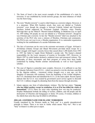 1. God made human nature such that it loves music, especially in the case of children. 
Islaamic law does not prohibit music but regulates it by banning only its harmful 
aspects. 
2. The Prophet (r) prohibited the use of wind and stringed instruments in a well known 
hadeeth saying, “There will be people of my nation who will legalize fornication, the 
wearing of silk, drinking wine and the use of musical instruments...”14 He also 
prohibited males from listening to adult female singers saying, “Some people from my 
nation will drink wine, calling it another name. Merriment will be made for them by 
the playing of musical instruments and the singing of adult female singers.”15 
3. Folk songs with acceptable content sung by males or females under the age of puberty 
accompanied by a hand drum (daff) are permissible. In fact, the Prophet (r) 
encouraged the participation of singing girls at weddings and festivals. Also the 
recitation of the Qur’aan should be done in a melodious voice as the Prophet (r) was 
reported to have said, “Whoever does not sing the Qur¶aan is not one of us.”16 
4. Wind and stringed instruments have been banned because of their captivating power. 
Their notes and chords evoke strong emotional attachments. For many, music 
becomes a source of solace and hope instead of God. When they are down, music 
brings them up temporarily, like a drug. The Qur’aan, the words of God filled with 
guidance, should play that role. A heart filled with music will not have room for 
God’s words. 
5. The voices of singing adult females are forbidden for men in order to keep the sensual 
atmosphere of the society at a minimum. Men are much more easily aroused than 
females as has been thoroughly documented by the clinical studies of Masters and 
Johnson. Consequently, the male voice has not been prohibited to females according 
to Islaamic law. Furthermore, the male voice leads the masses in formal prayers. 
6. The musicians of the world represent some of the most corrupt elements in society. 
Suicide and drugs are rampant among them. If their music was truly beneficial it 
would have benefited them first and foremost. 
MUSLIMS ARE EITHER TERRORISTS OR SUPPORT TERRORISM 
Terrorism is defined by the American government as the threat or the use of violence to 
advance a political cause by individuals or groups, whether acting for or in opposition to 
established governmental authority, when such actions are intended to shock, stun, or 
intimidate a target group wider than the immediate victims. Actually such a general 
definition will include all wars of liberation from the American War of Independence to 
the French Revolution. The worst aspect and perhaps the most common feature of 
terrorism is the unleashing of violence against innocent civilians. 
14 Sahih Al Bukhari, vol. , p. , no. . 
15 Sunan ibn Majah, vol. , p. , no. and authenticated in Silsilah al-Ahaadeeth as-Saheehah, vol. 1, p. 136- 
139, no. 90. 
16 
 