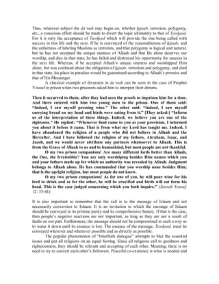 Thus, whatever subject the da‘wah may begin on, whether hijaab, terrorism, polygamy, 
etc., a conscious effort should be made to divert the topic ultimately to that of Tawheed. 
For it is only the acceptance of Tawheed which will provide the one being called with 
success in this life and the next. If he is convinced of the reasonableness of hijaab, and 
the unfairness of labeling Muslims as terrorists, and that polygamy is logical and natural, 
but he has not accepted the unique oneness of Allaah and that He alone deserves our 
worship, and dies in that state, he has failed and destroyed his opportunity for success in 
the next life. Whereas, if he accepted Allaah’s unique oneness and worshipped Him 
alone, but was confused about the obligation of hijaab, terrorism and polygamy, and died 
in that state, his place in paradise would be guaranteed according to Allaah’s promise and 
that of His Messenger. 
A classical example of diversion in da‘wah can be seen in the case of Prophet 
Yousuf in prison when two prisoners asked him to interpret their dreams. 
Then it occurred to them, after they had seen the proofs to imprison him for a time. 
And there entered with him two young men in the prison. One of them said: 
“Indeed, I saw myself pressing wine.” The other said: “Indeed, I saw myself 
carrying bread on my head and birds were eating from it.” [They asked:] “Inform 
us of the interpretation of these things. Indeed, we believe you are one of the 
righteous.” He replied: “Whenever food came to you as your provision, I informed 
you about it before it came. That is from what my Lord has taught me. Indeed, I 
have abandoned the religion of a people who did not believe in Allaah and the 
Hereafter. And I have followed the religion of my fathers, Abraham, Isaac, and 
Jacob, and we would never attribute any partners whatsoever to Allaah. This is 
from the Grace of Allaah to us and to humankind, but most people are not thankful. 
O my two prison companions! Are many different lords better than Allaah, 
the One, the Irresistible? You are only worshiping besides Him names which you 
and your fathers made up for which no authority was revealed by Allaah. Judgment 
belongs to Allaah alone. He has commanded that you worship none besides Him; 
that is the upright religion, but most people do not know. 
O my two prison companions! As for one of you, he will pour wine for his 
lord to drink and as for the other, he will be crucified and birds will eat form his 
head. This is the case judged concerning which you both inquire.” (Soorah Yousuf, 
12: 35-41) 
It is also important to remember that the call is to the message of Islaam and not 
necessarily conversion to Islaam. It is an invitation in which the message of Islaam 
should be conveyed in its pristine purity and its comprehensive beauty. If that is the case, 
then people’s negative reactions are not important, as long as they are not a result of 
faults on our part. Furthermore, the message should not be compromised in such a way as 
to water it down until its essence is lost. The essence of the message, Tawheed, must be 
conveyed wherever and whenever possible and as directly as possible. 
The popular phenomenon of “Interfaith dialogue” attempts to blur the essential 
issues and put all religions on an equal footing. Since all religions call to goodness and 
righteousness, they should be tolerant and accepting of each other. Meaning, there is no 
need to try to convert each other’s followers. Peaceful co-existence is what is needed and 
 