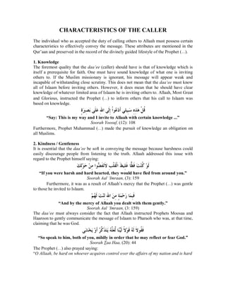 CHARACTERISTICS OF THE CALLER 
The individual who as accepted the duty of calling others to Allaah must possess certain 
characteristics to effectively convey the message. These attributes are mentioned in the 
Qur’aan and preserved in the record of the divinely guided lifestyle of the Prophet (r). 
1. Knowledge 
The foremost quality that the daa‘ee (caller) should have is that of knowledge which is 
itself a prerequisite for faith. One must have sound knowledge of what one is inviting 
others to. If the Muslim missionary is ignorant, his message will appear weak and 
incapable of withstanding close scrutiny. This does not mean that the daa‘ee must know 
all of Islaam before inviting others. However, it does mean that he should have clear 
knowledge of whatever limited area of Islaam he is inviting others to. Allaah, Most Great 
and Glorious, instructed the Prophet (r) to inform others that his call to Islaam was 
based on knowledge. 
ÇƧăŚÊǐăƥȄƊǴăǟÊƅơȄƊǳÊƛƒơȂĄǟąƽƊƗȆǴȈÊƦăǇÊǽÊǀăǿƒǲƌǫ 
“Say: This is my way and I invite to Allaah with certain knowledge ...” 
Soorah Yoosuf, (12): 108 
Furthermore, Prophet Muhammad (r) made the pursuit of knowledge an obligation on 
all Muslims. 
2. Kindness / Gentleness 
It is essential that the daa‘ee be soft in conveying the message because harshness could 
easily discourage people from listening to the truth. Allaah addressed this issue with 
regard to the Prophet himself saying: 
ăǮÊǳąȂăƷąǺÊǷơȂČǔƊǨąǻƊȏÊƤƒǴƊǬƒǳơƊǚȈÊǴƊǣƢėǜƊǧăƪąǼƌǯąȂƊǳ 
“If you were harsh and hard hearted, they would have fled from around you.” 
Soorah Aal ‘Imraan, (3): 159 
Furthermore, it was as a result of Allaah’s mercy that the Prophet (r) was gentle 
to those he invited to Islaam. 
ąǶĄȀƊǳăƪąǼÊǳÊƅơăǺÊǷÇƨăǸąƷăǁƢăǸÊƦƊǧ 
“And by the mercy of Allaah you dealt with them gently.” 
Soorah Aal ‘Imraan, (3: 159) 
The daa‘ee must always consider the fact that Allaah instructed Prophets Moosaa and 
Haaroon to gently communicate the message of Islaam to Pharaoh who was, at that time, 
claiming that he was God. 
ȄăǌąƼăȇąȁƊƗĄǂōǯƊǀăƬăȇĄǾōǴăǠōǳƢĆǼďȈƊǳƆȏąȂƊǫĄǾƊǳƊȏȂƌǬƊǧ 
“So speak to him, both of you, mildly in order that he may reflect or fear God.” 
Soorah Taa Haa, (20): 44 
The Prophet (r) also prayed saying: 
“O Allaah, be hard on whoever acquires control over the affairs of my nation and is hard 
 