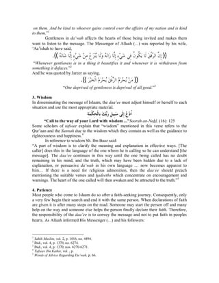 on them. And be kind to whoever gains control over the affairs of my nation and is kind 
to them.”1 
Gentleness in da‘wah affects the hearts of those being invited and makes them 
want to listen to the message. The Messenger of Allaah (r) was reported by his wife, 
‘Aa’ishah to have said, 
.((ǾĄăǻƢǋă ƢǳōÊƛƔÇąȆǋă Ǻą ǷÊǝĄ ăǄąǼĄȇƢǳƊăȁǾĄăǻơăǃƢǳōÊƛÇƔąȆǋă ȆǧÊƌǹȂǰƌ ȇăƢǳƊăǪǧƒďǂǳơǹō Êƛ )) 
“Whenever gentleness is in a thing it beautifies it and whenever it is withdrawn from 
something it defaces.”2 
And he was quoted by Jareer as saying, 
.(( ăǂąȈăƼǳƒơąǵǂăąƸȇĄǪă ǧƒďǂǳơǵą ǂăąƸȇĄǺą Ƿă )) 
“One deprived of gentleness is deprived of all good.”3 
3. Wisdom 
In disseminating the message of Islaam, the daa‘ee must adjust himself or herself to each 
situation and use the most appropriate material. 
ÊƨăǸƒǰÊƸƒǳƢÊƥăǮďƥăǁÊǲȈÊƦăǇȄƊǳÊƛĄǝąƽƌơ 
“Call to the way of your Lord with wisdom ...”Soorah an-Nahl, (16): 125 
Some scholars of tafseer explain that “wisdom” mentioned in this verse refers to the 
Qur’aan and the Sunnah due to the wisdom which they contain as well as the guidance to 
righteousness and happiness.4 
In reference to wisdom Sh. Ibn Baaz said: 
“A part of wisdom is to clarify the meaning and explanation in effective ways. [The 
caller] does this in the language of the one whom he is calling so he can understand [the 
message]. The daa‘ee continues in this way until the one being called has no doubt 
remaining in his mind, and the truth, which may have been hidden due to a lack of 
explanation, or persuasive da‘wah in his own language … now becomes apparent to 
him… If there is a need for religious admonition, then the daa‘ee should preach 
mentioning the suitable verses and hadeeths which concentrate on encouragement and 
warnings. The heart of the one called will then awaken and be attracted to the truth.”5 
4. Patience 
Most people who come to Islaam do so after a faith-seeking journey. Consequently, only 
a very few begin their search and end it with the same person. When declarations of faith 
are given it is after many stops on the road. Someone may start the person off and many 
help on the way and someone else helps the person finally declare their faith. Therefore, 
the responsibility of the daa‘ee is to convey the message and not to put faith in peoples 
hearts. As Allaah informed His Messenger (r) and his followers: 
1 Sahih Muslim, vol. 2, p. 1016, no. 4494. 
2 Ibid., vol. 4, p. 1370, no. 6274. 
3 Ibid., vol. 4, p. 1370, nos. 6270-6271. 
4 Tafseer Ibn Kathir, vol. , p. 
5 Words of Advice Regarding Da‘wah, p. 66. 
 