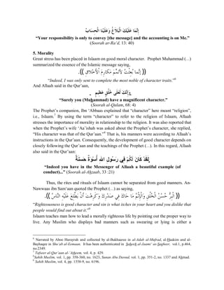 ĄƣƢăǈÊƸƒǳơƢăǼąȈƊǴăǟăȁƌǡƊȐăƦƒǳơăǮąȈƊǴăǟƢăǸċǻÊƛ 
“Your responsibility is only to convey [the message] and the accounting is on Me.” 
(Soorah ar-Ra‘d, 13: 40) 
5. Morality 
Great stress has been placed in Islaam on good moral character. Prophet Muhammad (r) 
summarized the essence of the Islamic message saying, 
.(( ÊǩȐąƻȋÈ ƒơǵăǁÊ ƢǰǷăǶă ďǸăƫȋĄƪƒưÊǠƥĄƢǸǻċƛ )) 
“Indeed, I was only sent to complete the most noble of character traits.”6 
And Allaah said in the Qur’aan, 
ҞǶÇ ȈÊǜăǟÇǪƌǴƻĄ ȄǴƊǠăƊǳǮă ċǻƛÊȁăҗ 
“Surely you (Muhammad) have a magnificent character.” 
(Soorah al-Qalam, 68: 4) 
The Prophet’s companion, Ibn ‘Abbaas explained that “character” here meant “religion”, 
i.e., Islaam.7 By using the term “character” to refer to the religion of Islaam, Allaah 
stresses the importance of morality in relationship to the religion. It was also reported that 
when the Prophet’s wife ‘Aa’ishah was asked about the Prophet’s character, she replied, 
“His character was that of the Qur’aan.”8 That is, his manners were according to Allaah’s 
instructions in the Qur’aan. Consequently, the development of good character depends on 
closely following the Qur’aan and the teachings of the Prophet (r). In this regard, Allaah 
also said in the Qur’aan: 
ŗĻ ĽƈŪă ăšŖĻƍă Ūą ÉŊĸÊ Œ¾Ê ƍŪĄ ăŧƑżÊҞǶą ǰƌ ƊǳăƇœƂĽ ťą ĽƀĽƃҗ 
“Indeed you have in the Messenger of Allaah a beautiful example (of 
conduct)...” (Soorah al-Ahzaab, 33 :21) 
Thus, the rites and rituals of Islaam cannot be separated from good manners. An- 
Nawwaas ibn Sam‘aan quoted the Prophet (r) as saying, 
.(( ǅĄ ƢǼċǳơÊǾąȈƊǴǟă ăǞÊǴǘō ȇăǹƒ ƊƗăƪąǿǂÊƊǯăȁăǭÊǁąƾăǏȆǧÊăǭƢƷă ƢăǷǶĄ ƒƯÊƜǳƒơăȁǪÊ ǴƌƼĄ ǳƒơĄǺǈą ĄƷǂČÊƦƒǳơ )) 
“Righteousness is good character and sin is what itches in your heart and you dislike that 
people would find out about it.”9 
Islaam teaches man how to lead a morally righteous life by pointing out the proper way to 
live. Any Muslim who displays bad manners such as swearing or lying is either a 
6 Narrated by Aboo Hurayrah and collected by al-Bukhaaree in al-Adab al-Mufrad, al-Haakim and al- 
Bayhaqee in Shu‘ab al-Eemaan. It has been authenticated in Saheeh al-Jaami‘ as-Sagheer, vol.1, p.464, 
no.2349. 
7 Tafseer al-Qur’aan al-‘Atheem, vol. 4, p. 429. 
8Sahih Muslim, vol. 1, pp. 358-360, no. 1623, Sunan Abu Dawud, vol. 1, pp. 351-2, no. 1337 and Ahmad. 
9 Sahih Muslim, vol. 4, pp. 1358-9, no. 6196. 
 