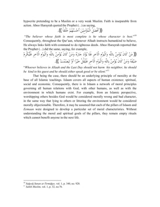 hypocrite pretending to be a Muslim or a very weak Muslim. Faith is inseparable from 
action. Aboo Hurayrah quoted the Prophet (r) as saying, 
.((ƢƆǬƌǴƻĄ Ƕą ĄȀǼĄăǈąƷƗƊăǺȈąÊǼÊǷƚą ǸĄ ƒǳơƌǲǔă ƒǧƊƗ )) 
“The believer whose faith is most complete is he whose character is best.”10 
Consequently, throughout the Qur’aan, whenever Allaah instructs humankind to believe, 
He always links faith with command to do righteous deeds. Aboo Hurayrah reported that 
the Prophet (r) did the same, saying, for example, 
ǵą ǂÊƒǰĄȈƒǴǧƊÊǂÊƻƖƒǳơÊǵȂą ȈăƒǳơăȁÊǾōǴǳƢƥÊĄǺǷÊąƚȇĄƊǹƢǯƊ Ǻą Ƿăȁă ǽĄăǁƢƳă ƿÊąƚȇĄƢǴƊǧƊǂÊÊƻƖƒǳơǵÊȂą ȈăƒǳơăȁǾÊōǴǳƢƥÊǺĄ ǷÊƚą ĄȇǹƊ ƢǯƊ Ǻą Ƿă )) 
.(( ąƪǸĄ ąǐăȈÊǳąȁƗƊơǂĆąȈăƻǲƒ ǬƌȈăƒǴǧƊÊǂÊƻƖƒǳơÊǵȂą ȈăƒǳơăȁǾÊōǴǳƢÊƥǺĄ ÊǷƚą ȇĄǹƊ ƢǯƊ ąǺăǷȁă ǾĄƊǨȈąăǓ 
“Whoever believes in Allaah and the Last Day should not harm his neighbor, he should 
be kind to his guest and he should either speak good or be silent.”11 
That being the case, there should be an underlying principle of morality at the 
base of all Islamic teachings. Islaam covers all aspects of human existence; spiritual, 
social and economic. Consequently, there is in Islaam a network of moral principles 
governing all human relations with God, with other humans, as well as with the 
environment in which humans exist. For example, from an Islamic perspective, 
worshipping others besides God would be considered morally wrong and bad character, 
in the same way that lying to others or littering the environment would be considered 
morally objectionable. Therefore, it may be assumed that each of the pillars of Islaam and 
Eemaan were designed to develop a particular set of moral characteristics. Without 
understanding the moral and spiritual goals of the pillars, they remain empty rituals 
which cannot benefit anyone in the next life. 
10 Saheeh Sunan at-Tirmithee, vol. 1, p. 340, no. 928. 
11 Sahih Muslim, vol. 1, p. 32, no.76. 
 