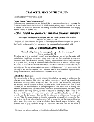 CHARACTERISTICS OF THE CALLED1 
KEEP OBJECTIVES FOREMOST 
Conversion or Clear Communication? 
Before entering into our main topic, I would like to make three introductory remarks, the 
first of which is that we have to keep in mind that our primary objective in da‘wah is not 
to convert the individual whom we are inviting. Conversion is in the hands of Almighty 
Allaah. He said in the Qur’aan: 
á ÇÎÏÈšúïÏ‰tFôgßJø9$$Î/ãNn=÷ær uqèdur 4âä!$t±o„ `tB “Ï‰öku‰©!$#£`Å3»s9ur |Mö6t7ômrô`tB “Ï‰öksEŸw y7¨RÎ) â 
“Indeed you cannot guide whom you love, but Allah guides whom He wills.” 
(Soorah al-Qasas, 28: 56) 
Our job is the same one that was given to all the prophets and messengers, and given to 
the Prophet Muhammad (r). It is to convey the message clearly, as Allaah said: 
á ÇÎÍÈÚúüÎ7ßJø9$#à÷»n=t7ø9$#žwÎ)ÉAqß™§•9$# ’n?tã $tBur â 
“The only obligation on the messenger is to give the clear message.” 
(Soorah an-Noor, 24: 54) 
Therefore, we have to constantly remind ourselves whenever we are in a discussion with 
an individual or giving a lecture to a group, that we are not there to win the argument or 
the debate. Our goal is to make sure they properly understand the true message of Islaam 
in its pristine purity. It may be impossible to convince them in an hour or a day to change 
the course of their whole life, but at least they should understand the reality of what you 
are calling to, the Oneness of Allaah, the finality of Muhammad’s (r) prophethood, the 
certainty of the Day of Judgment, etc. Therefore, what is most important regarding those 
being called to Islaam is that the message should be crystal clear. 
Listen Before You Speak 
The second point is that we should strive to listen before we speak, to understand the 
other party and the other side, before we explain our points of view. If we care about the 
person that we are giving da‘wah to and if we care whether they receive this message or 
not, then we should take care to listen to them. Many times when we are in a da‘wah 
situation, we are more interested in getting our point of view across than in hearing their 
opinions. Either because we have already heard their arguments before, and or we know 
their opinions are wrong anyway, so what is the point in listening to them? “Jesus is not 
the son of God because of reasons one, two, three, four, and five. Furthermore, the Bible 
says this and the Qur’aan says that, and this Christian scholar said this and Paul said that, 
etc., etc.” But the person you are telling that may not be interested in it because he does 
not believe that Jesus is literally the son of God, or he or she may be interested in some 
other issue. They may have some confusion about formal prayers in Islaam, why 
Muslims have to pray five times a day? So, we should take some time out and listen to 
1 This chapter was delivered as a lecture by Ubayd Qadhi and edited by Dr Bilal Philips. 
 