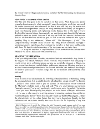 the person before we begin our discussion, and allow further time during the discussion 
listen to them. 
Put Yourself in the Other Person’s Shoes 
The third and final point is to put ourselves in their shoes. After discussions, people 
generally do not remember what was actually said, the particular words that were used, 
the precise issues which were discussed, but how it was said, they way the words were 
used and the issues presented. They do not really remember what we say, yet we spend so 
much time bringing points and explaining proofs, because this is the style we have 
developed in learning Islaam. Consequently, we want to use texts from the Qur’aan and 
hadeeth to prove our points. However, if we stop and think for a moment, we know that 
most of the non-Muslims whom we give da‘wah to do not understand this style of 
speaking. They do not understand, “Allaah said,” “The Messenger (r) said,” “The 
Companions said,” “Shaykh so and so said,” etc.” They do not understand this type of 
terminology, nor its significance. So, we should put ourselves in their shoes and be gentle 
with them. We should try to be conscious of the impression we are giving them. 
Let us try our level best to keep these three critical points in the back of our minds 
whenever we are in a discussion with somebody else. 
READING THE SITUATION 
When you find yourself in a situation, you have to read that situation in a way similar to 
the way you read a book. When you enter a room and find yourself in front of a group of 
people, or you go to a shopping center and you see somebody interested in Islaam, you 
have to read that situation carefully before making any statements. Meaning, you have to 
be conscious of the unique elements of the situation and tailor your approach accordingly. 
We must be conscious of two main things: first the environment, and second the actual 
individual. 
Timing 
When it comes to the environment, the first thing to be remembered is the timing, finding 
the appropriate time. Is it a suitable time to talk about this subject or not? The Prophet 
(r) used to select certain times to give his lectures. On one occasion one of ‘Abdullaah 
ibn Mas‘ood’s students came to him and said: “We love your lectures and sermons. 
Please give us more!” as he only used to give one lecture a week. He replied: “I wish that 
I could give more. The only thing that prevents me is the Sunnah of Prophet Muhammad 
(r). He used to take care of us in giving sermons by selecting a suitable time, so that we 
would not become bored.”2 From this incident we can see that the Messenger (r) knew 
the characteristics of the called better than they knew themselves. People, in their 
enthusiasm and excitement, usually want more lectures in the beginning of any new 
2 Sahih Al-Bukhari, vol. 1, no. 68. Ibn ‘Abbaas also said, “Lecture the people once per week, if you must, 
then twice, and if you must be frequent then thrice. But, do not make the people bored of this Qur’aan. Do 
not let me catch you going to people when they are in conversation, and you relate some story to them, cut 
their conversation and make them bored. Instead be silent and if they request that you speak to them, talk to 
them while they desire it. And beware of rhyming supplications and avoid them, for I was used to the 
Prophet () and his companions not doing that.” (Fat’h al-Baaree, vol. 11, no. 6337, p. 151 [Kitaab ad- 
Da’awaat, Baab: Maa Yukrahu minas-Saja‘). 
 