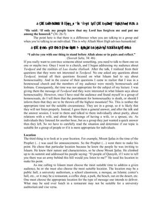 á ÇËÐÈ tûüÏBt•õ3ßJø9$# z`ÏB ÓÍ_n=yèy ur ’nÎ1u‘ ’Í t•xÿxî $yJÎ/ ÇËÏÈ tbqßJn=ôètƒ ’ÍGöqs% |Mø‹n=»tƒ tA$s% â 
“He said: ‘If only my people knew that my Lord has forgiven me and put me 
among the honored.” (36: 26-7) 
The point here is that there is a difference when you are talking to a group and 
when you’re talking to an individual. This is why Allaah Most High advises humankind: 
á 4ÇÍÏÈ(#rã•¤6xÿtGs?¢OèO3“yŠºt•èùur4Óo÷WtB¬!(#qãBqà)s? br (oy‰ÏmºuqÎ/ Nä3ÝàÏãr!$yJ¯RÎ)ö@è% â 
“I advise you with one thing to stand before Allah alone or in pairs and reflect.” 
(Soorah Saba, 34: 46) 
If you really want to convince someone about something, you need to talk to them one on 
one or maybe two. Once I went to a church, and I began addressing my audience about 
Tawheed and the realities of Laa ilaaha illallaah. After the talk, I realized from their 
questions that they were not interested in Tawheed. No one asked any questions about 
Tawheed, instead all their questions focused on what Islaam had to say about 
homosexuality. And in the course of their questions I came to realize that I was in a 
homosexual church and the members of my audience were mostly homosexuals and 
lesbians. Consequently, the time was not appropriate for the subject of my lecture. I was 
giving them the message of Tawheed and they were interested in what Islaam says about 
homosexuality. However, once I have read the audience and found myself in a group of 
homosexuals, do I tell them that the punishment for homosexuality is death, or should I 
inform them that they are to be thrown off the highest mountain? No. This is neither the 
appropriate time nor the suitable circumstance. They are in a group, so it is likely that 
they will not listen properly. Instead, I gave them a general answer, and after the talk and 
the answer session, I went to them and talked to them individually about purity, about 
relations with a wife, and about the blessings of having a wife, or a spouse, etc. As 
individuals they listened for another hour, but as a group they just wanted a quick answer 
then they left. So we have to carefully read the situation and determine if our topic is 
suitable for a group of people or if it is more appropriate for individuals. 
Location 
The third thing is to look at is your location. For example, Mount Safaa in the time of the 
Prophet (r) was used for announcements. So the Prophet (r) went there to make his 
point. He chose that particular location because he knew the people he was inviting to 
Islaam. He knew their nature and characteristics, so he chose Mount Safaa. He climbed 
up to its summit and addressed his people saying: “O people of Quraysh, if I were to tell 
you there was an army behind this hill would you listen to me?” He used his location to 
make his point. 
As one calling to Islaam must choose the most suitable time to address a given 
audience, he or she must also choose the most suitable location. The location may be a 
public hall, a university auditorium, a school classroom, a mosque, an Islamic center’s 
hall, etc., or it may be a restaurant, a coffee shop, a park, the beach, out on the desert, etc. 
One must choose the appropriate location for the type of message one intends to deliver. 
What may be said over lunch in a restaurant may not be suitable for a university 
auditorium and vise versa. 
 