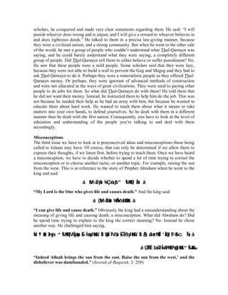 scholars, he conquered and made very clear statements regarding them. He said: “I will 
punish whoever does wrong and is unjust, and I will give a reward to whoever believes in 
and does righteous deeds.” He talked to them in a precise law-giving manner, because 
they were a civilized nation, and a strong community. But when he went to the other side 
of the world, he met a group of people who couldn’t understand what Thul-Qarnayn was 
saying, and he could barely understand what they were saying; a completely different 
group of people. Did Thul-Qarnayn tell them to either believe or suffer punishment? No. 
He saw that these people were a mild people. Some scholars said that they were lazy, 
because they were not able to build a wall to prevent the Gog and Magog and they had to 
ask Thul-Qarnayn to do it. Perhaps they were a materialistic people as they offered Thul- 
Qarnayn money. Or perhaps, they were ignorant of advanced methods of construction 
and were not educated in the ways of great civilizations. They were used to paying other 
people to do jobs for them. So what did Thul-Qarnayn do with them? He told them that 
he did not want their money. Instead, he instructed them to help him do the job. This was 
not because he needed their help as he had an army with him, but because he wanted to 
educate them about hard work. He wanted to teach them about what it means to take 
matters into your own hands, to defend yourselves. So he dealt with them in a different 
manner than he dealt with the first nation. Consequently, you have to look at the level of 
education and understanding of the people you’re talking to and deal with them 
accordingly. 
Misconceptions 
The third issue we have to look at is preconceived ideas and misconceptions those being 
called to Islaam may have. Of course, that can only be determined if we allow them to 
express their thoughts, if we listen first, before trying to teach them. Once we have heard 
a misconception, we have to decide whether to spend a lot of time trying to correct the 
misconception or to choose another tactic, or another topic. For example, raising the sun 
from the west. This is in reference to the story of Prophet Abraham when he went to the 
king and said: 
áàM‹ÏJãƒur ¾Ç‘ósãƒ”Ï%©!$# }‘nÎ/u‘ â 
“My Lord is the One who gives life and causes death.” And the king said: 
á (àM‹ÏBéur ¾ÄÓóréO$tRr â 
“I can give life and cause death.” Obviously the king had a misunderstanding about the 
meaning of giving life and causing death, a misconception. What did Abraham do? Did 
he spend time trying to explain to the king the correct meaning? No. Instead he chose 
another way. He challenged him saying, 
Ÿwª!$#ur 3 t•xÿx. “Ï%©!$# |MÎgç6sùÉÌ•øóyJø9$# z`ÏB $pkÍ5ÏNù'sùÉ-ÎŽô³yJø9$# z`ÏBÄ§ôJ¤±9$$Î/ ’ÎAù'tƒ©!$# cÎ*sù â 
á ÇËÎÑÈ tûüÏJÎ=»©à9$# tPöqs)ø9$# “Ï‰öku‰ 
“Indeed Allaah brings the sun from the east. Raise the sun from the west,’ and the 
disbeliever was dumfounded.” (Soorah al-Baqarah, 2: 258) 
 