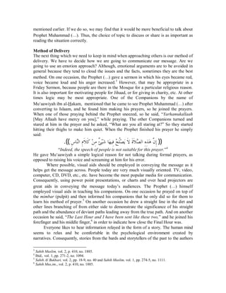mentioned earlier. If we do so, we may find that it would be more beneficial to talk about 
Prophet Muhammad (r). Thus, the choice of topic to discuss or share is as important as 
reading the situation correctly. 
Method of Delivery 
The next thing which we need to keep in mind when approaching others is our method of 
delivery. We have to decide how we are going to communicate our message. Are we 
going to use an emotion approach? Although, emotional arguments are to be avoided in 
general because they tend to cloud the issues and the facts, sometimes they are the best 
method. On one occasion, the Prophet (r) gave a sermon in which his eyes became red, 
voice became loud and his anger increased.3 However, that may be appropriate in a 
Friday Sermon, because people are there in the Mosque for a particular religious reason. 
It is also important for motivating people for Jihaad, or for giving in charity, etc. At other 
times logic may be most appropriate. One of the Companions by the name of 
Mu‘aawiyah ibn al-Hakam, mentioned that he came to see Prophet Muhammad (r) after 
converting to Islaam, and he found him making his prayers, so he joined the prayers. 
When one of those praying behind the Prophet sneezed, so he said, “Yarhamukallaah 
[May Allaah have mercy on you],” while praying. The other Companions turned and 
stared at him in the prayer and he asked, “What are you all staring at?” So they started 
hitting their thighs to make him quiet. When the Prophet finished his prayer he simply 
said: 
.(( ǅÊ ƢǼċǳơÊǵȐƊ ƊǯąǺǷÊƞƈ ąȈăǋƢȀă ȈǧÊĄƶǴƌǐą ăȇȏƊ ƊƧȐƊ ċǐǳơǽÊǀÊ ăǿōǹÊƛ )) 
“Indeed, the speech of people is not suitable for this prayer.”4 
He gave Mu‘aawiyah a simple logical reason for not talking during formal prayers, as 
opposed to raising his voice and screaming at him for his error. 
Where possible, visual aids should be employed in conveying the message as it 
helps get the message across. People today are very much visually oriented. TV, video, 
computer, CD, DVD, etc., etc. have become the most popular media for communication. 
Consequently, using power point presentations, or charts and over head projectors are 
great aids in conveying the message today’s audiences. The Prophet (r) himself 
employed visual aids in teaching his companions. On one occasion he prayed on top of 
the mimbar (pulpit) and then informed his companions that he only did so for them to 
learn his method of prayer.5 On another occasion he drew a straight line in the dirt and 
other lines branching of from either side to demonstrate the significance of his straight 
path and the abundance of deviant paths leading away from the true path. And on another 
occasion he said, “The Last Hour and I have been sent like these two,” and he joined his 
forefinger and his middle finger,6 in order to indicate how close the Final Hour was. 
Everyone likes to hear information relayed in the form of a story. The human mind 
seems to relax and be comfortable in the psychological environment created by 
narratives. Consequently, stories from the bards and storytellers of the past to the authors 
3 Sahih Muslim, vol. 2, p. 410, no. 1885. 
4 Ibid., vol. 1, pp. 271-2, no. 1094. 
5 Sahih Al Bukhari, vol. 2, pp. 18-9, no. 40 and Sahih Muslim, vol. 1, pp. 274-5, no. 1111. 
6 Sahih Mus,im., vol. 2, p. 410, no. 1885. 
 