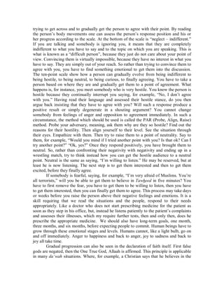 trying to get across and to gradually get the person to agree with their point. By reading 
the person’s body movements one can assess the person’s response position and his or 
her progress according to the scale. At the bottom of the scale is “neglect – indifferent.” 
If you are talking and somebody is ignoring you, it means that they are completely 
indifferent to what you have to say and to the topic on which you are speaking. This is 
what is known as a “difficult person”, because they just do not care about your point of 
view. Convincing them is virtually impossible, because they have no interest in what you 
have to say. They are simply out of your reach. So rather than trying to convince them to 
agree with you, you have to find something emotional to get them into the discussion. 
The ten-point scale show how a person can gradually evolve from being indifferent to 
being hostile, to being neutral, to being curious, to finally agreeing. You have to take a 
person based on where they are and gradually get them to a point of agreement. What 
happens is, for instance, you meet somebody who is very hostile. You know the person is 
hostile because they continually interrupt you saying, for example, “No, I don’t agree 
with you.” Having read their language and assessed their hostile stance, do you then 
argue back insisting that they have to agree with you? Will such a response produce a 
positive result or simply degenerate in a shouting argument? You cannot change 
somebody from feelings of anger and opposition to agreement immediately. In such a 
circumstance, the method which should be used is called the PAR (Probe, Align, Raise) 
method. Probe your adversary, meaning, ask them why are they so hostile? Find out the 
reasons for their hostility. Then align yourself to their level. See the situation through 
their eyes. Empathize with them. Then try to raise them to a point of neutrality. Say to 
them, for example, “Would you mind if I tried another point with you? Is that ok? Can I 
try another point?” “Ok, yes?” Once they respond positively, you have brought them to 
neutral. So, rather than confronting their negativity with negativity and ending up in a 
wrestling match, try to think instead how you can get the hostile audience to a neutral 
point. Neutral is the same as saying, “I’m willing to listen.” He may be reserved, but at 
least he is now listening. The next step is to get them interested and then to get them 
excited, before they finally agree. 
If somebody is fearful, saying, for example, “I’m very afraid of Muslims. You’re 
all terrorists,” will you be able to get them to believe in Tawheed in five minutes? You 
have to first remove the fear, you have to get them to be willing to listen, then you have 
to get them interested, then you can finally get them to agree. This process may take days 
or weeks before you raise the person above their negative feelings and emotions. It is a 
skill requiring that we read the situations and the people, respond to their needs 
appropriately. Like a doctor who does not start prescribing medicine for the patient as 
soon as they step in his office, but, instead he listens patiently to the patient’s complaints 
and assesses their illnesses, which my require further tests, then and only then, does he 
prescribe the appropriate medicine. We should also have long-term goals, one month, 
three months, and six months, before expecting people to commit. Human beings have to 
grow through these emotional stages and levels. Humans cannot, like a light bulb, go on 
and off immediately. Anger to happiness and back to anger, joy to sadness and back to 
joy all take time. 
Gradual progression can also be seen in the declaration of faith itself. First false 
gods are negated, then the One True God, Allaah is affirmed. This principle is applicable 
in many da‘wah situations. Where, for example, a Christian says that he believes in the 
 