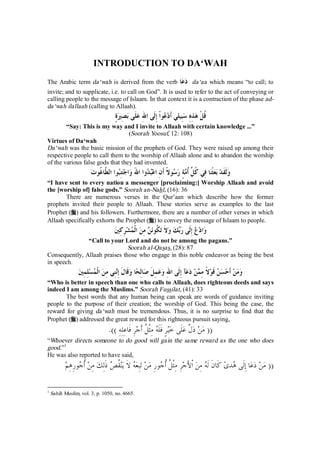 INTRODUCTION TO DA‘WAH 
The Arabic term da‘wah is derived from the verb دعا da‘aa which means “to call; to 
invite; and to supplicate, i.e. to call on God”. It is used to refer to the act of conveying or 
calling people to the message of Islaam. In that context it is a contraction of the phase ad-da‘ 
wah ilallaah (calling to Allaah). 
قُلْ هذِهِ سبِيلي َأد  عواْ إِلَى اللهِ علَى بصِيرةٍ 
“Say: This is my way and I invite to Allaah with certain knowledge ...” 
(Soorah Yoosuf, 12: 108) 
Virtues of Da‘wah 
Da‘wah was the basic mission of the prophets of God. They were raised up among their 
respective people to call them to the worship of Allaah alone and to abandon the worship 
of the various false gods that they had invented. 
ولَقَد بعثْنا فِي كُلِّ ُأمةٍ ر  سولاً َأنِ اعب  دوا اللهَ واجتنِبوا الطَّا ُ غوت 
“I have sent to every nation a messenger [proclaiming:] Worship Allaah and avoid 
the [worship of] false gods.” Soorah an-Nahl, (16): 36 
There are numerous verses in the Qur’aan which describe how the former 
prophets invited their people to Allaah. These stories serve as examples to the last 
Prophet (r) and his followers. Furthermore, there are a number of other verses in which 
Allaah specifically exhorts the Prophet (r) to convey the message of Islaam to people. 
واد  ع إِلَى ربك ولاَ ت ُ كون  ن مِن الْ  مشرِكِين 
“Call to your Lord and do not be among the pagans.” 
Soorah al-Qasas, (28): 87 
Consequently, Allaah praises those who engage in this noble endeavor as being the best 
in speech. 
ومن َأحس  ن قَولاً مِ  من دعآ إِلَى اللهِ وعمِلَ صالِحا وقَالَ إِننِي مِن الْ  مسلِمِين 
“Who is better in speech than one who calls to Allaah, does righteous deeds and says 
indeed I am among the Muslims.” Soorah Fussilat, (41): 33 
The best words that any human being can speak are words of guidance inviting 
people to the purpose of their creation; the worship of God. This being the case, the 
reward for giving da‘wah must be tremendous. Thus, it is no surprise to find that the 
Prophet (r) addressed the great reward for this righteous pursuit saying, 
(( من دلَّ علَى خيرٍ فَلَه مِثْ ُ ل َأجرِ فَاعِلِهِ )). 
“Whoever directs someone to do good will gain the same reward as the one who does 
good.”1 
He was also reported to have said, 
(( من دعا إَِلى هدى كَانَ َله مِن ْالأَجرِ مِثْ ُ ل ُأ  جورِ من تبِعه لاَ ينُق  ص ذَلِك مِن ُأ  جورِهِم 
1 Sahih Muslim, vol. 3, p. 1050, no. 4665. 
 