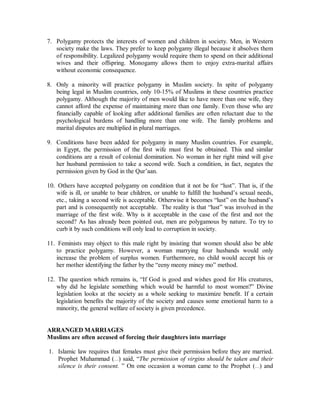 7. Polygamy protects the interests of women and children in society. Men, in Western 
society make the laws. They prefer to keep polygamy illegal because it absolves them 
of responsibility. Legalized polygamy would require them to spend on their additional 
wives and their offspring. Monogamy allows them to enjoy extra-marital affairs 
without economic consequence. 
8. Only a minority will practice polygamy in Muslim society. In spite of polygamy 
being legal in Muslim countries, only 10-15% of Muslims in these countries practice 
polygamy. Although the majority of men would like to have more than one wife, they 
cannot afford the expense of maintaining more than one family. Even those who are 
financially capable of looking after additional families are often reluctant due to the 
psychological burdens of handling more than one wife. The family problems and 
marital disputes are multiplied in plural marriages. 
9. Conditions have been added for polygamy in many Muslim countries. For example, 
in Egypt, the permission of the first wife must first be obtained. This and similar 
conditions are a result of colonial domination. No woman in her right mind will give 
her husband permission to take a second wife. Such a condition, in fact, negates the 
permission given by God in the Qur’aan. 
10. Others have accepted polygamy on condition that it not be for “lust”. That is, if the 
wife is ill, or unable to bear children, or unable to fulfill the husband’s sexual needs, 
etc., taking a second wife is acceptable. Otherwise it becomes “lust” on the husband’s 
part and is consequently not acceptable. The reality is that “lust” was involved in the 
marriage of the first wife. Why is it acceptable in the case of the first and not the 
second? As has already been pointed out, men are polygamous by nature. To try to 
curb it by such conditions will only lead to corruption in society. 
11. Feminists may object to this male right by insisting that women should also be able 
to practice polygamy. However, a woman marrying four husbands would only 
increase the problem of surplus women. Furthermore, no child would accept his or 
her mother identifying the father by the “eeny meeny miney mo” method. 
12. The question which remains is, “If God is good and wishes good for His creatures, 
why did he legislate something which would be harmful to most women?” Divine 
legislation looks at the society as a whole seeking to maximize benefit. If a certain 
legislation benefits the majority of the society and causes some emotional harm to a 
minority, the general welfare of society is given precedence. 
ARRANGEDMARRIAGES 
Muslims are often accused of forcing their daughters into marriage 
1. Islamic law requires that females must give their permission before they are married. 
Prophet Muhammad (r) said, “The permission of virgins should be taken and their 
silence is their consent. ” On one occasion a woman came to the Prophet (r) and 
 