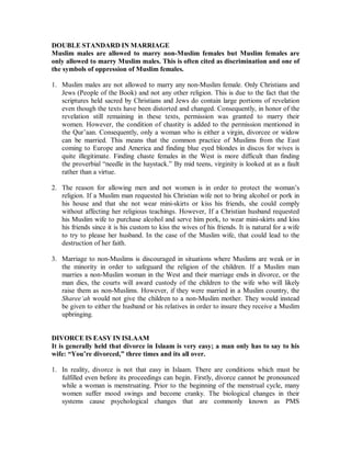 DOUBLE STANDARD INMARRIAGE 
Muslim males are allowed to marry non-Muslim females but Muslim females are 
only allowed to marry Muslim males. This is often cited as discrimination and one of 
the symbols of oppression of Muslim females. 
1. Muslim males are not allowed to marry any non-Muslim female. Only Christians and 
Jews (People of the Book) and not any other religion. This is due to the fact that the 
scriptures held sacred by Christians and Jews do contain large portions of revelation 
even though the texts have been distorted and changed. Consequently, in honor of the 
revelation still remaining in these texts, permission was granted to marry their 
women. However, the condition of chastity is added to the permission mentioned in 
the Qur’aan. Consequently, only a woman who is either a virgin, divorcee or widow 
can be married. This means that the common practice of Muslims from the East 
coming to Europe and America and finding blue eyed blondes in discos for wives is 
quite illegitimate. Finding chaste females in the West is more difficult than finding 
the proverbial “needle in the haystack.” By mid teens, virginity is looked at as a fault 
rather than a virtue. 
2. The reason for allowing men and not women is in order to protect the woman’s 
religion. If a Muslim man requested his Christian wife not to bring alcohol or pork in 
his house and that she not wear mini-skirts or kiss his friends, she could comply 
without affecting her religious teachings. However, If a Christian husband requested 
his Muslim wife to purchase alcohol and serve him pork, to wear mini-skirts and kiss 
his friends since it is his custom to kiss the wives of his friends. It is natural for a wife 
to try to please her husband. In the case of the Muslim wife, that could lead to the 
destruction of her faith. 
3. Marriage to non-Muslims is discouraged in situations where Muslims are weak or in 
the minority in order to safeguard the religion of the children. If a Muslim man 
marries a non-Muslim woman in the West and their marriage ends in divorce, or the 
man dies, the courts will award custody of the children to the wife who will likely 
raise them as non-Muslims. However, if they were married in a Muslim country, the 
Shareeµah would not give the children to a non-Muslim mother. They would instead 
be given to either the husband or his relatives in order to insure they receive a Muslim 
upbringing. 
DIVORCE IS EASY IN ISLAAM 
It is generally held that divorce in Islaam is very easy; a man only has to say to his 
wife: ³You¶re divorced,´ three times and its all over. 
1. In reality, divorce is not that easy in Islaam. There are conditions which must be 
fulfilled even before its proceedings can begin. Firstly, divorce cannot be pronounced 
while a woman is menstruating. Prior to the beginning of the menstrual cycle, many 
women suffer mood swings and become cranky. The biological changes in their 
systems cause psychological changes that are commonly known as PMS 
 