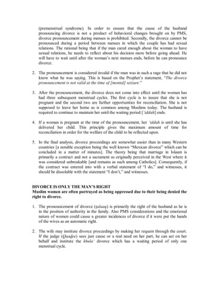 (premenstrual syndrome). In order to ensure that the cause of the husband 
pronouncing divorce is not a product of behavioral changes brought on by PMS, 
divorce pronouncement during menses is prohibited. Secondly, the divorce cannot be 
pronounced during a period between menses in which the couple has had sexual 
relations. The rational being that if the man cared enough about the woman to have 
sexual relations, he needs to reflect about his decision more before going ahead. He 
will have to wait until after the woman’s next menses ends, before he can pronounce 
divorce. 
2. The pronouncement is considered invalid if the man was in such a rage that he did not 
know what he was saying. This is based on the Prophet’s statement, “The divorce 
pronouncement is not valid at the time of [mental] seizure.” 
3. After the pronouncement, the divorce does not come into effect until the woman has 
had three subsequent menstrual cycles. The first cycle is to insure that she is not 
pregnant and the second two are further opportunities for reconciliation. She is not 
supposed to leave her home as is common among Muslims today. The husband is 
required to continue to maintain her until the waiting period [µiddah] ends. 
4. If a woman is pregnant at the time of the pronouncement, her µiddah is until she has 
delivered her child. This principle gives the maximum amount of time for 
reconciliation in order for the welfare of the child to be reflected upon. 
5. In the final analysis, divorce proceedings are somewhat easier than in many Western 
countries [a notable exception being the well known “Mexican divorce” which can be 
concluded in a matter of minutes]. The theory being that marriage in Islaam is 
primarily a contract and not a sacrament as originally perceived in the West where it 
was considered unbreakable [and remains as such among Catholics]. Consequently, if 
the contract was entered into with a verbal statement of “I do,” and witnesses, it 
should be dissoluble with the statement “I don’t,” and witnesses. 
DIVORCE IS ONLY THEMAN¶S RIGHT 
Muslim women are often portrayed as being oppressed due to their being denied the 
right to divorce. 
1. The pronouncement of divorce (talaaq) is primarily the right of the husband as he is 
in the position of authority in the family. Also PMS considerations and the emotional 
nature of women could cause a greater incidences of divorce if it were put the hands 
of the wives as an automatic right. 
2. The wife may institute divorce proceedings by making her request through the court. 
If the judge (Qaadee) sees just cause or a real need on her part, he can act on her 
behalf and institute the khulaµ divorce which has a waiting period of only one 
menstrual cycle. 
 