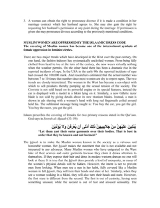3. A woman can obtain the right to pronounce divorce if it is made a condition in her 
marriage contract which her husband agrees to. She may also gain the right by 
requesting her husband’s permission at any point during the marriage. If permission is 
given she may pronounce divorce according to the previously mentioned conditions. 
MUSLIMWOMENARE OPPRESSED BY THE ISLAAMIC DRESS CODE 
The covering of Muslim women has become one of the international symbols of 
female oppression in feminist circles. 
There are two major trends which have developed in the West over the past century. On 
one hand, the fashion industry has systematically unclothed women. From being fully 
clothed from head to toe at the turn of the century, she now wears virtually nothing 
when the weather permits. On the other hand there has been a dramatic rise in the 
reported incidents of rape. In the USA in the early 90s the reported incidents of rape 
had crossed the 100,000 mark. And researchers estimated that the actual number was 
between 7 to 10 times that number since most women are shy to report rapes. The two 
trends are closely interrelated. The woman in the West has become a sex-object with 
which to sell products thereby pumping up the sexual tension of the society. The 
Corvette is not sold based on its powerful engine or its special features, instead the 
car is displayed with a model in a bikini lying on it. Similarly, a new Gillette razor 
blade is not sold by giving details about its new titanium blades. Instead, a man is 
shown in ads shaving with a woman’s hand with long red fingernails coiled around 
hold his. The subliminal message being taught is: You buy the car, you get the girl. 
You buy the razor, you get the girl. 
Islaam prescribes the covering of females for two primary reasons stated in the Qur’aan. 
God says in Soorah al-Ahzaab (33: 59): 
˴Ϧ˸ϳ˴Ϋ˸Ά˵ϳ˴ϻ˴ϭ˴Ϧ˸ϓ˴ή˸ό˵ϳϥ˴΃ϰ˴ϧ˸Ω˴΃˴Ϛ˶ϟ˴Ϋ͉Ϧ˶Ϭ˶Βϴ˶Α˴ϼ˴Ο˸Ϧ˶ϣ͉Ϧ˶Ϭ˸ϴ˴Ϡ˴ϋ˴Ϧϴ˶ϧ˸Ϊ˵ϳ 
³Let them cast their outer garments over their bodies. That is best in 
order that they be known and not harmed.´ 
The hijaab is to make the Muslim woman known in the society as a virtuous and 
honorable woman. Her hijaab makes the statement that she is not available and not 
interested in any advances. Many Muslim women who have emigrated to the West 
take of their scarves and outer garments because they claim it draws attention to 
themselves. If they expose their hair and dress in modest western dresses no one will 
look at them. It is true that the hijaab does provide a level of anonymity, as many of 
the woman’s physical details will be hidden. However, the intent is not to prevent 
men from looking. When men see a nun in her habit, fully covered like a Muslim 
woman in full hijaab, they will turn their heads and stare at her. Similarly, when they 
see a woman walking in a bikini, they will also turn their heads and stare. However, 
the first stare is different from the second. The first is out of curiosity, having seen 
something unusual, while the second is out of lust and aroused sensuality. The 
 