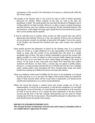 consequence of the second is the molestation of women on a national scale while the 
first causes respect. 
The penalty in the Islaamic state is very severe for rape in order to further guarantee 
protection for females. Where weapons of any type are used in the rape, the 
punishment is death. The death penalty has also been introduced in Philippines and it 
is being called for in India currently. However, to allow women to expose themselves 
and then kill those who react unduly is not practical. The law should be balanced. The 
circumstances, which might encourage rape, should first be removed from the society, 
then a severe penalty may be enacted. 
It may be said that even in societies where women are fully covered, they may still be 
approached and molested. However, if the vast majority of those who are molested 
are not properly covered, the principle of protection still applies. Even in the society 
of the Prophet, one thousand four hundred years ago, some women were molested 
and raped. 
Some people question the imposition of hijaab by the Islaamic state. Is it a personal 
choice of women or a legal obligation? It is the responsibility of the head of every 
family to insure that the women of his household leave the home in a legally 
acceptable state of dress. The state is further responsible to prevent any women who 
appear in public in a state of undress in order to protect public dignity and morality. 
The West has set its own limits for dress which change according to the mood of 
society. At one point in time, strip joints were illegal. Now many bars have topless 
waitresses and dancers. In most states, a woman may not appear in public topless. 
However, a woman recently contested the law in Florida and won her case. Complete 
nudity remains public crime throughout the West, though nudist camps and nudist 
beaches have sprung up in different locations in Europe and America. 
There are conditions which must be fulfilled for the hijaab to be acceptable. a) It should 
be wide and loose so as to not show the shape of the woman’s body; b) it should be 
made of thick material which will not reveal what is underneath; c) It should not be 
colorful and ornamented so as to attract sexual admiration. 
Where the hijaab has become a cultural norm and women comply out of fear of 
embarrassment, it will not be worn properly. It may become transparent, or worn tight 
exposing the curves of the body, or it may become so ornamented as to be attractive 
by itself. It may be short so as to expose the dress underneath, or the face may be 
covered and the front of the hair exposed. Such practices are the result of women 
wearing hijaab for the wrong reasons. They should be educated to realize that it is for 
their benefit and for the benefit of the society. 
DOUBLE STANDARD IN INHERITANCE 
The unequal division of inheritance between men and woman is sometimes cited as 
an example Islaam¶s oppression of women. 
 