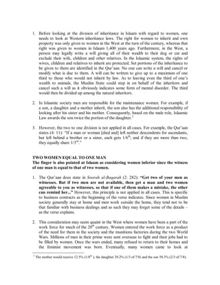 1. Before looking at the division of inheritance in Islaam with regard to women, one 
needs to look at Western inheritance laws. The right for women to inherit and own 
property was only given to women in the West at the turn of the century, whereas that 
right was given to women in Islaam 1,400 years ago. Furthermore, in the West, a 
person may legally write a will giving all of their wealth to their dog or cat and 
exclude their wife, children and other relatives. In the Islaamic system, the rights of 
wives, children and relatives to inherit are protected. Set portions of the inheritance to 
be given to them are identified in the Qur’aan. No one can write a will and cancel or 
modify what is due to them. A will can be written to give up to a maximum of one 
third to those who would not inherit by law. As to leaving even the third of one’s 
wealth to animals, the Muslim State could step in on behalf of the inheritors and 
cancel such a will as it obviously indicates some form of mental disorder. The third 
would then be divided up among the natural inheritors. 
2. In Islaamic society men are responsible for the maintenance women. For example, if 
a son, a daughter and a mother inherit, the son also has the additional responsibility of 
looking after his sister and his mother. Consequently, based on the male role, Islaamic 
Law awards the son twice the portion of the daughter.3 
3. However, the two to one division is not applied in all cases. For example, the Qur’aan 
states (4: 11): “If a man or woman [died and] left neither descendents for ascendants, 
but left behind a brother or a sister, each gets 1/6th; and if they are more than two, 
they equally share 1/3rd.” 
TWOWOMENEQUAL TO ONEMAN 
The finger is also pointed at Islaam as considering women inferior since the witness 
of one man is equal to that of two women. 
1. The Qur’aan does state in Soorah al-Baqarah (2: 282): ³Get two of your men as 
witnesses. But if two men are not available, then get a man and two women 
agreeable to you as witnesses, so that if one of them makes a mistake, the other 
can remind her...´ However, this principle is not applied in all cases. This is specific 
to business contracts as the beginning of the verse indicates. Since women in Muslim 
society generally stay at home and men work outside the home, they tend not to be 
that familiar with business dealings and as such they may forget some of the details – 
as the verse explains. 
2. This consideration may seem quaint in the West where women have been a part of the 
work force for much of the 20th century. Women entered the work force as a product 
of the need for them in the society and the munitions factories during the two World 
Wars. Millions of men in their prime were sent overseas to fight and their jobs had to 
be filled by women. Once the wars ended, many refused to return to their homes and 
the feminist movement was born. Eventually, many women came to look at 
3 The mother would receive 12.5% (1/8th ), the daughter 29.2% (1/3 of 7/8) and the son 58.3% (2/3 of 7/8). 
 