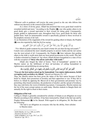 شيئًا)). 
“Whoever calls to guidance will receive the same reward as the one who follows him 
without any decrease in the reward of [his follower].”2 
As a show of divine grace, Allaah has promised that every good deed would be 
rewarded tenfold and more.3 According to the Prophet (r), one who guides others to do 
good deeds gets a reward equivalent to their reward for doing good. Consequently, 
people guided to righteousness earn, throughout their lives, good deeds for those who 
guided them. Such an immeasurable reward is specifically granted to those involved in 
the prophetic mission of da‘wah. 
As an illustration of the magnitude of the reward for guiding others to Islaam, the Prophet 
(r) was also reported by Sahl ibn Sa‘d as saying: 
(( َلأَنْ يهدِي اللَّه بِك ر  جلاً خير َلك مِن َأنْ ي ُ كونَ َلك حمر النعمِ )). 
“For Allaah to guide someone by your hand is better for you than having red camels.”4 
Camels were considered the most valuable property in ancient Arabia and the red variety 
was the most prized of all. Consequently, the Prophet (r) here indicates that guiding 
others to the truth is worth more than our most prized possessions in this world. This fact 
is further reiterated in Chapter al-‘Asr where Allaah declares humankind in a state of loss 
with the exception of “those who advise each other with truth.”5 
Allaah also hinged the label of honor, “best of humankind,” granted to the 
Muslim nation on the fulfillment of their da‘wah-duty of calling humankind to 
righteousness and prohibiting sin among them. 
كُنتم خير ُأمةٍ ُأخرِجت لِلناسِ تأْم  رونَ بِالْمع  روفِ وتنهونَ عنِ الْ  منكَرِ وتؤمِنونَ بِاللهِ 
“You are the best nation raised up for humankind. You enjoin righteousness, forbid 
corruption and you believe in Allaah.” Soorah aal-Imraan, (3): 110 
Thus, the Muslim nation has been given the status of the best nation because of their 
belief in Allaah, their promotion of morality and their opposition to vice. If they fail to 
believe in Allaah by applying the Sharee‘ah in their governments and promote vice by 
permitting ribaa based economies, the production of alcohol, and the spread of lewdness, 
they may sink below the worst of disbelieving nations. Consequently, Muslim nations top 
the list of the most corrupt nations on earth today. Muslim students in Bangla Desh riot 
annually for the right to cheat in their exams. 
Obligation of Da‘wah 
Calling to Allaah is generally considered by scholars of Islaam as an obligation on every 
Muslim according to their abilities. It has been instructed by Allaah in the Qur’aan and by 
Prophet Muhammad (r) in his Sunnah. With regard to its obligation, Sh. Ibn Baaz said 
the following: 
“Da‘wah is an obligation on everyone who has the ability, from scholars 
to Muslim rulers 
2 Sahih Muslim, vol. 4, p. 1406, no. 6470. 
3 Soorah al-An‘aam, 6: 160. 
4 Sahih Al Bukhari, vol. 4, pp. 156-7, no. 253. 
5 Soorah al-‘Asr, 103: 3. 
 