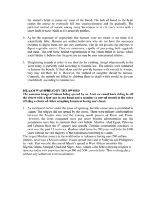 the animal’s heart to pump out most of the blood. The lack of blood to the brain 
causes the animal to eventually fall into unconsciousness and die gradually. The 
preferred method of suicide among many Westerners is to cut one’s wrists with a 
sharp knife or razor-blade as it is relatively painless. 
4. As for the argument of vegetarians that humans were not meant to eat meat, it is 
scientifically false. Humans are neither herbivores who do not have the necessary 
enzymes to digest meat, nor are they carnivores who do not possess the enzymes to 
digest vegetable matter. They are omnivores, capable of processing both vegetable 
and meat. The real force behind vegetarianism is the Hindu belief in karma which 
leads Hindus to believe that the goat you eat may be your reincarnated relative. 
5. Slaughtering animals in order to use their fur for clothing, though objectionable in the 
West today, is perfectly valid according to Islaamic law. The animals were submitted 
to humans for benefit. If their skins and fur provide humans with warmth in winters, 
they may kill them for it. However, the method of slaughter should be humane. 
Currently, the animals are killed by clubbing them to death which would be haraam 
(prohibited) according to Islaamic law. 
ISLAAM WAS SPREAD BY THE SWORD 
The common image of Islaam being spread by an Arab on camel back riding in off 
the desert with a Qur¶aan in one hand and a scimitar (a curved sword) in the other 
offering a choice of either accepting Islaam or losing one¶s head. 
1. As mentioned earlier under the issue of apostasy, forcible conversion is prohibited in 
Islaam. The religion did not spread by the sword. There were military confrontations 
between the Muslim state and the existing world powers of Rome and Persia. 
However, the areas conquered were put under Muslim administration and the 
populations were free to maintain their own beliefs. Muslims ruled Egypt, Palestine 
and Lebanon from the 8th century and sizeable Christian communities continued to 
exist over the past 13 centuries. Muslims ruled Spain for 700 years and India for 1000 
years without the vast majority of the population converting to Islaam. 
The largest Muslim country in the world today is Indonesia, having over 200 million 
citizens, never saw a Muslim soldier. Islaam spread there and in Malaysia and Philippines 
by trade. That was also the case of Islaam’s spread in West African countries like 
Nigeria, Ghana, Senegal, Chad and Niger. Also, Islaam is the fastest growing religion in 
America today with anywhere between 300 and 500 converts daily. This is taking place 
without any soldiers or even missionaries. 
 