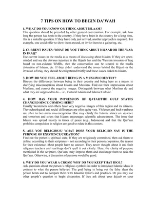 7 TIPS ON HOW TO BEGIN DA’WAH 
1. WHAT DO YOU KNOW OR THINK ABOUT ISLAAM? 
This question should be preceded by other general conversation. For example, ask how 
long the person has been in the country. If they have been in the country for a long time, 
this is a suitable question. If they have only just arrived, another approach is required. For 
example, one could offer to show them around, or invite them to a gathering, etc. 
2. CURRENT ISSUES: WHAT DO YOU THINK ABOUT HIJAAB OR THE WAR 
IN IRAQ? 
Use current issues in the media as a means of discussing about Islaam. If they are open-minded 
and see the obvious injustice in the Hijaab ban and the Western invasion of Iraq 
based on non-existent WMDs, then the conversation can be steered to the media 
distortion of Islaam, etc. If they didn’t understand the issues behind the Hijaab or the 
invasion of Iraq, they should be enlightened briefly and these issues linked to Islaam. 
3. HOW DO YOU FEEL ABOUT BEING IN A MUSLIM COUNTRY? 
Discuss the differences between being in their country and being here as a means to 
clarifying misconceptions about Islaam and Muslims. Find out their impressions about 
Muslims, and correct the negative images. Distinguish between what Muslims do and 
what they are supposed to do – i.e., Cultural Islaam and Islamic Culture. 
4. HOW HAS YOUR IMPRESSION OF QATAR/THE GULF STATES 
CHANGED SINCE COMING HERE? 
Usually Westerners and others have very negative images of this region and its citizens. 
The technological and social differences are often quite vast. Violence and backwardness 
are often to two main misconceptions. One may clarify the Islamic stance on violence 
and terrorism and stress that Islaam encourages scientific advancement. The issue that 
Islaam was spread mostly in times of peace (e.g., Indonesia) and that the Qur’aan 
prohibits compulsion in religion are good to relate in this context. 
5. ARE YOU RELIGIOUS? WHAT DOES YOUR RELIGION SAY IS THE 
PURPOSE OF EXISTENCE/CREATION? 
Find out the person’s spiritual state. If they are religiously committed, then ask them to 
define, according to their scriptures – not according to their personal opinions, the reason 
for their existence. Most people have no answer. They never thought about it and their 
religious teachers and teachings don’t spell it out clearly. Here, the clarity of purpose 
mentioned in the scripture, Qur’aan, may impress them and encourage them to read the 
Qur’aan. Otherwise, a discussion of purpose would be good. 
6. WHY DO YOU WEAR A CROSS? WHY DO YOU KEEP THAT IDOL? 
Ask questions about the person’s religious symbols in order to introduce Islamic ideas in 
contrast to what the person believes. The goal being to bring out the false ideas the 
person holds and to compare them with Islaamic beliefs and practices. Or you may use 
other people’s question to begin discussion. If they ask about your hijaab or your 
 