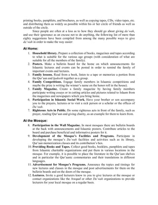 printing books, pamphlets, and brochures, as well as copying tapes, CDs, video tapes, etc. 
and distributing them as widely as possible within his or her circle of friends as well as 
outside of the circle. 
Since people are often at a loss as to how they should go about giving da‘wah, 
and use their ignorance as an excuse not to do anything, the following list of more than 
eighty suggestions have been compiled from among the many possible ways to give 
da‘wah in order to make the way easier: 
At Home: 
1. Household library. Prepare a collection of books, magazines and tapes according 
to what is suitable for the various age groups (with consideration of what are 
suitable for all the members of the family). 
2. Posters. Make a bulletin board for the home on which announcements for 
Islaamic lectures and events can be posted in order to remind the family of 
important events and lectures. 
3. Family lessons. Read from a book, listen to a tape or memorize a portion from 
the Qur’aan and hadeeth together as a group. 
4. Family Competitions. Engage family members in Islaamic competitions and 
maybe the prize is writing the winner’s name on the honor roll in the house). 
5. Family Magazine. Create a family magazine by having family members 
participate writing essays or in cutting articles and pictures related to Islaam from 
the magazines and newspapers which you bring home. 
6. Participation in Islaamic Social Work. Have your brother or son accompany 
you to the prayers, lectures or to visit a sick person or a scholar or the offices of 
Da‘wah. 
7. Righteous Acts in Public. Do some righteous acts in front of the family, such as 
prayer, reading Qur’aan and giving charity, as an example for them to learn from. 
At the Mosque: 
8. Participation in the Wall Magazine. In most mosques there are bulletin boards 
at the back with announcements and Islaamic posters. Contribute articles to the 
board and purchase beneficial and informative posters for it. 
9. Development of the Mosque’s Facilities and Programs. Participate in 
developing the mosque’s Da‘wah facilities and activities such as its library, 
Qur’aan memorization classes and its contribution’s box. 
10. Providing Books and Tapes. Collect good books, booklets, pamphlets and tapes 
from Islaamic charitable organizations and put them in various locations in the 
mosque. For example, it is possible to place the literature in the Qur’aan shelves 
and in particular the Qur’aanic commentaries and their translations in different 
languages. 
11. Advertisement for Mosque’s Programs. Announce the topics and timings for 
new lectures and classes in the mosque and post advertisements for them on the 
bulletin boards and on the doors of the mosque. 
12. Lectures. Invite a good lecturers know to you to give lectures at the mosque or 
contact organizations like the Awqaaf or other Da‘wah organizations to provide 
lecturers for your local mosque on a regular basis. 
 