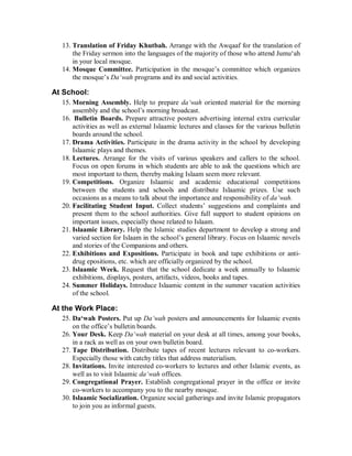 13. Translation of Friday Khutbah. Arrange with the Awqaaf for the translation of 
the Friday sermon into the languages of the majority of those who attend Jumu‘ah 
in your local mosque. 
14. Mosque Committee. Participation in the mosque’s committee which organizes 
the mosque’s Da‘wah programs and its and social activities. 
At School: 
15. Morning Assembly. Help to prepare da‘wah oriented material for the morning 
assembly and the school’s morning broadcast. 
16. Bulletin Boards. Prepare attractive posters advertising internal extra curricular 
activities as well as external Islaamic lectures and classes for the various bulletin 
boards around the school. 
17. Drama Activities. Participate in the drama activity in the school by developing 
Islaamic plays and themes. 
18. Lectures. Arrange for the visits of various speakers and callers to the school. 
Focus on open forums in which students are able to ask the questions which are 
most important to them, thereby making Islaam seem more relevant. 
19. Competitions. Organize Islaamic and academic educational competitions 
between the students and schools and distribute Islaamic prizes. Use such 
occasions as a means to talk about the importance and responsibility of da‘wah. 
20. Facilitating Student Input. Collect students’ suggestions and complaints and 
present them to the school authorities. Give full support to student opinions on 
important issues, especially those related to Islaam. 
21. Islaamic Library. Help the Islamic studies department to develop a strong and 
varied section for Islaam in the school’s general library. Focus on Islaamic novels 
and stories of the Companions and others. 
22. Exhibitions and Expositions. Participate in book and tape exhibitions or anti-drug 
epositions, etc. which are officially organized by the school. 
23. Islaamic Week. Request that the school dedicate a week annually to Islaamic 
exhibitions, displays, posters, artifacts, videos, books and tapes. 
24. Summer Holidays. Introduce Islaamic content in the summer vacation activities 
of the school. 
At the Work Place: 
25. Da‘wah Posters. Put up Da‘wah posters and announcements for Islaamic events 
on the office’s bulletin boards. 
26. Your Desk. Keep Da‘wah material on your desk at all times, among your books, 
in a rack as well as on your own bulletin board. 
27. Tape Distribution. Distribute tapes of recent lectures relevant to co-workers. 
Especially those with catchy titles that address materialism. 
28. Invitations. Invite interested co-workers to lectures and other Islamic events, as 
well as to visit Islaamic da‘wah offices. 
29. Congregational Prayer. Establish congregational prayer in the office or invite 
co-workers to accompany you to the nearby mosque. 
30. Islaamic Socialization. Organize social gatherings and invite Islamic propagators 
to join you as informal guests. 
 