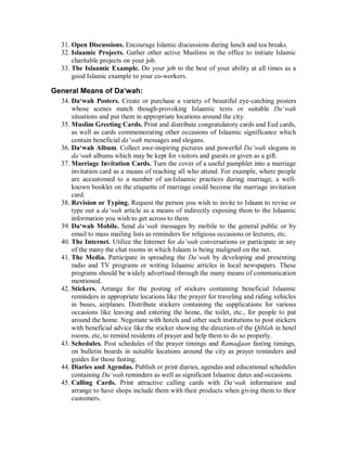 31. Open Discussions. Encourage Islamic discussions during lunch and tea breaks. 
32. Islaamic Projects. Gather other active Muslims in the office to initiate Islamic 
charitable projects on your job. 
33. The Islaamic Example. Do your job to the best of your ability at all times as a 
good Islamic example to your co-workers. 
General Means of Daµwah: 
34. Da‘wah Posters. Create or purchase a variety of beautiful eye-catching posters 
whose scenes match though-provoking Islaamic texts or suitable Da‘wah 
situations and put them in appropriate locations around the city. 
35. Muslim Greeting Cards. Print and distribute congratulatory cards and Eed cards, 
as well as cards commemorating other occasions of Islaamic significance which 
contain beneficial da‘wah messages and slogans. 
36. Da‘wah Album. Collect awe-inspiring pictures and powerful Da‘wah slogans in 
da‘wah albums which may be kept for visitors and guests or given as a gift. 
37. Marriage Invitation Cards. Turn the cover of a useful pamphlet into a marriage 
invitation card as a means of reaching all who attend. For example, where people 
are accustomed to a number of un-Islaamic practices during marriage, a well-known 
booklet on the etiquette of marriage could become the marriage invitation 
card. 
38. Revision or Typing. Request the person you wish to invite to Islaam to revise or 
type out a da‘wah article as a means of indirectly exposing them to the Islaamic 
information you wish to get across to them. 
39. Da‘wah Mobile. Send da‘wah messages by mobile to the general public or by 
email to mass mailing lists as reminders for religious occasions or lectures, etc. 
40. The Internet. Utilize the Internet for da‘wah conversations or participate in any 
of the many the chat rooms in which Islaam is being maligned on the net. 
41. The Media. Participate in spreading the Da‘wah by developing and presenting 
radio and TV programs or writing Islaamic articles in local newspapers. These 
programs should be widely advertised through the many means of communication 
mentioned. 
42. Stickers. Arrange for the posting of stickers containing beneficial Islaamic 
reminders in appropriate locations like the prayer for traveling and riding vehicles 
in buses, airplanes. Distribute stickers containing the supplications for various 
occasions like leaving and entering the home, the toilet, etc., for people to put 
around the home. Negotiate with hotels and other such institutions to post stickers 
with beneficial advice like the sticker showing the direction of the Qiblah in hotel 
rooms, etc, to remind residents of prayer and help them to do so properly. 
43. Schedules. Post schedules of the prayer timings and Ramadaan fasting timings, 
on bulletin boards in suitable locations around the city as prayer reminders and 
guides for those fasting. 
44. Diaries and Agendas. Publish or print diaries, agendas and educational schedules 
containing Da‘wah reminders as well as significant Islaamic dates and occasions. 
45. Calling Cards. Print attractive calling cards with Da‘wah information and 
arrange to have shops include them with their products when giving them to their 
customers. 
 